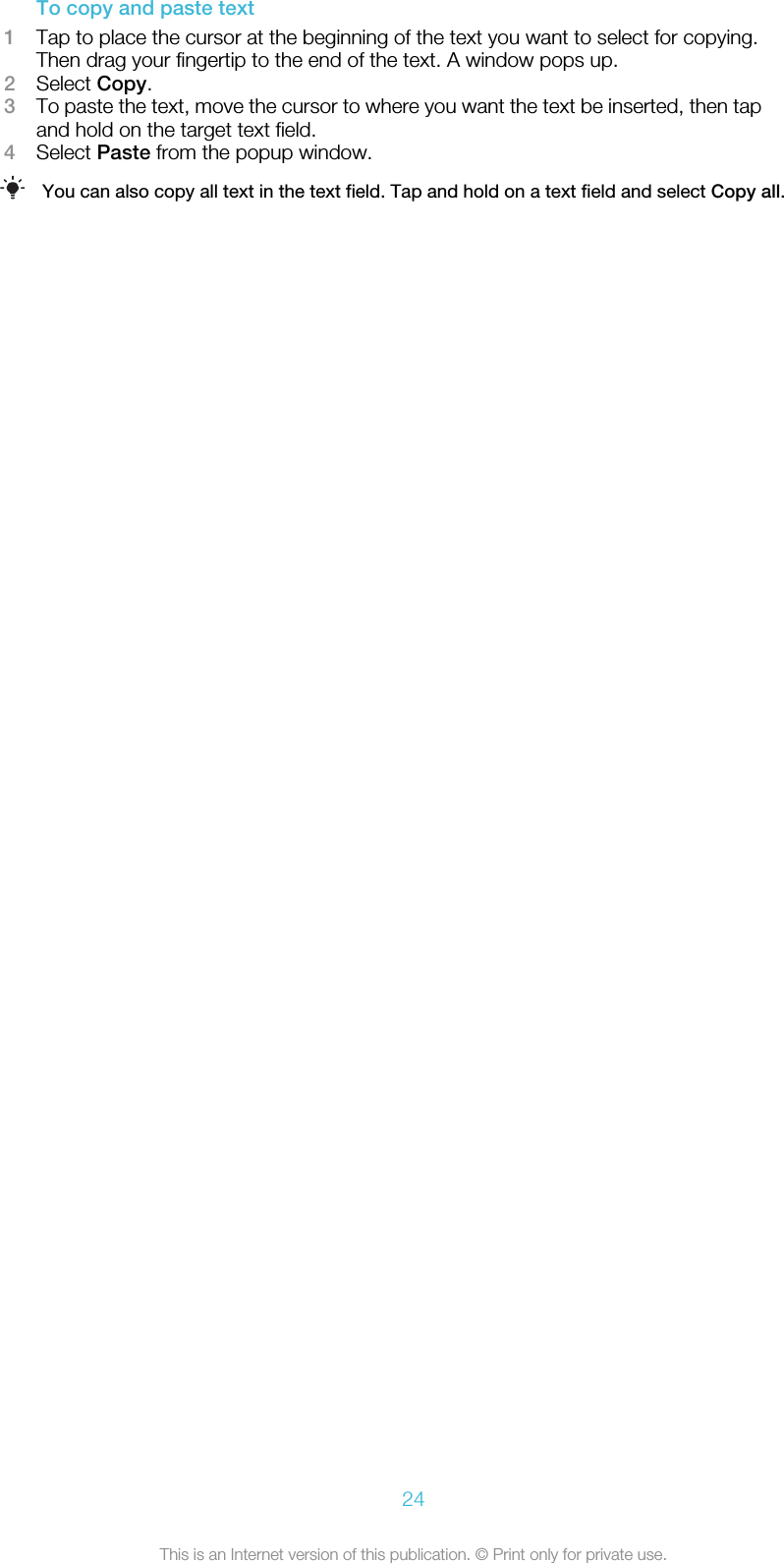 To copy and paste text1Tap to place the cursor at the beginning of the text you want to select for copying.Then drag your fingertip to the end of the text. A window pops up.2Select Copy.3To paste the text, move the cursor to where you want the text be inserted, then tapand hold on the target text field.4Select Paste from the popup window.You can also copy all text in the text field. Tap and hold on a text field and select Copy all.24This is an Internet version of this publication. © Print only for private use.
