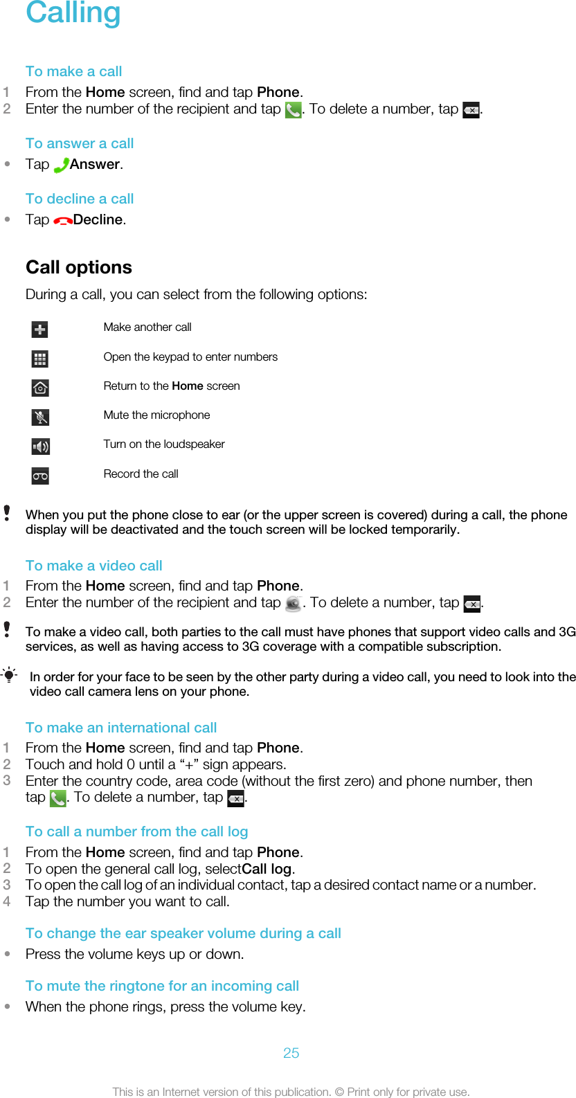 CallingTo make a call1From the Home screen, find and tap Phone.2Enter the number of the recipient and tap  . To delete a number, tap  .To answer a call•Tap  Answer.To decline a call•Tap  Decline.Call optionsDuring a call, you can select from the following options:Make another callOpen the keypad to enter numbersReturn to the Home screenMute the microphoneTurn on the loudspeakerRecord the callWhen you put the phone close to ear (or the upper screen is covered) during a call, the phonedisplay will be deactivated and the touch screen will be locked temporarily.To make a video call1From the Home screen, find and tap Phone.2Enter the number of the recipient and tap  . To delete a number, tap  .To make a video call, both parties to the call must have phones that support video calls and 3Gservices, as well as having access to 3G coverage with a compatible subscription.In order for your face to be seen by the other party during a video call, you need to look into thevideo call camera lens on your phone.To make an international call1From the Home screen, find and tap Phone.2Touch and hold 0 until a “+” sign appears.3Enter the country code, area code (without the first zero) and phone number, thentap  . To delete a number, tap  .To call a number from the call log1From the Home screen, find and tap Phone.2To open the general call log, selectCall log.3To open the call log of an individual contact, tap a desired contact name or a number.4Tap the number you want to call.To change the ear speaker volume during a call•Press the volume keys up or down.To mute the ringtone for an incoming call•When the phone rings, press the volume key.25This is an Internet version of this publication. © Print only for private use.