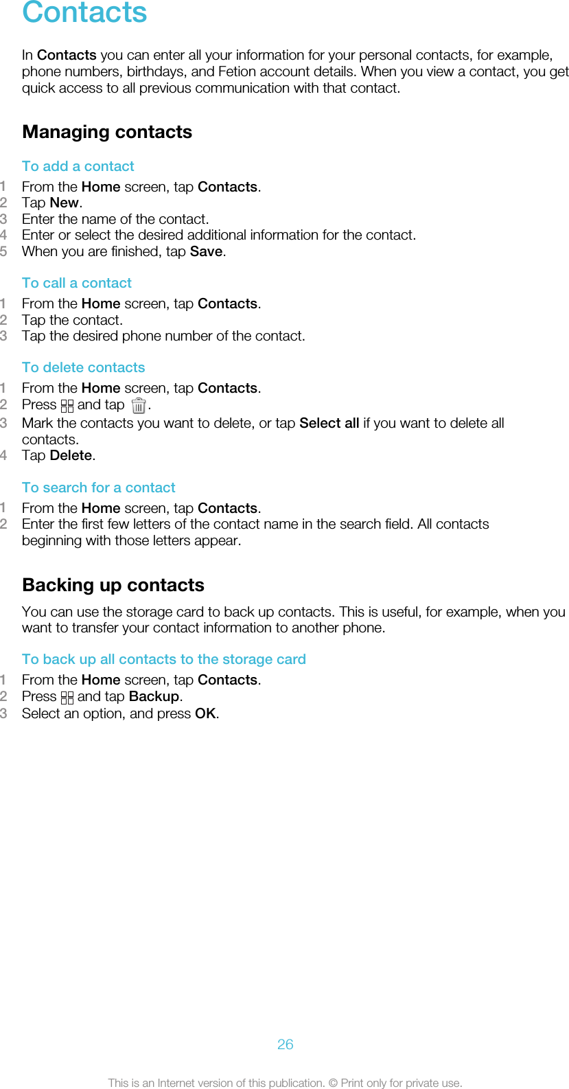 ContactsIn Contacts you can enter all your information for your personal contacts, for example,phone numbers, birthdays, and Fetion account details. When you view a contact, you getquick access to all previous communication with that contact.Managing contactsTo add a contact1From the Home screen, tap Contacts.2Tap New.3Enter the name of the contact.4Enter or select the desired additional information for the contact.5When you are finished, tap Save.To call a contact1From the Home screen, tap Contacts.2Tap the contact.3Tap the desired phone number of the contact.To delete contacts1From the Home screen, tap Contacts.2Press   and tap  .3Mark the contacts you want to delete, or tap Select all if you want to delete allcontacts.4Tap Delete.To search for a contact1From the Home screen, tap Contacts.2Enter the first few letters of the contact name in the search field. All contactsbeginning with those letters appear.Backing up contactsYou can use the storage card to back up contacts. This is useful, for example, when youwant to transfer your contact information to another phone.To back up all contacts to the storage card1From the Home screen, tap Contacts.2Press   and tap Backup.3Select an option, and press OK.26This is an Internet version of this publication. © Print only for private use.