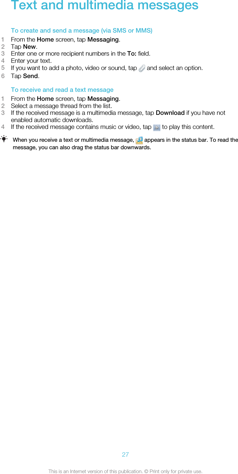 Text and multimedia messagesTo create and send a message (via SMS or MMS)1From the Home screen, tap Messaging.2Tap New.3Enter one or more recipient numbers in the To: field.4Enter your text.5If you want to add a photo, video or sound, tap   and select an option.6Tap Send.To receive and read a text message1From the Home screen, tap Messaging.2Select a message thread from the list.3If the received message is a multimedia message, tap Download if you have notenabled automatic downloads.4If the received message contains music or video, tap   to play this content.When you receive a text or multimedia message,   appears in the status bar. To read themessage, you can also drag the status bar downwards.27This is an Internet version of this publication. © Print only for private use.