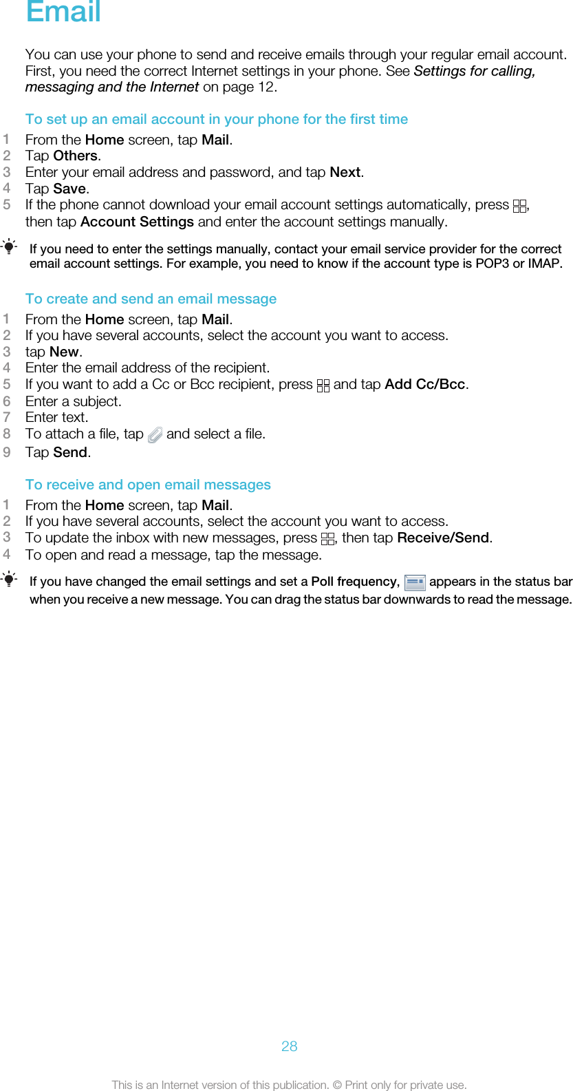 EmailYou can use your phone to send and receive emails through your regular email account.First, you need the correct Internet settings in your phone. See Settings for calling,messaging and the Internet on page 12.To set up an email account in your phone for the first time1From the Home screen, tap Mail.2Tap Others.3Enter your email address and password, and tap Next.4Tap Save.5If the phone cannot download your email account settings automatically, press  ,then tap Account Settings and enter the account settings manually.If you need to enter the settings manually, contact your email service provider for the correctemail account settings. For example, you need to know if the account type is POP3 or IMAP.To create and send an email message1From the Home screen, tap Mail.2If you have several accounts, select the account you want to access.3tap New.4Enter the email address of the recipient.5If you want to add a Cc or Bcc recipient, press   and tap Add Cc/Bcc.6Enter a subject.7Enter text.8To attach a file, tap   and select a file.9Tap Send.To receive and open email messages1From the Home screen, tap Mail.2If you have several accounts, select the account you want to access.3To update the inbox with new messages, press  , then tap Receive/Send.4To open and read a message, tap the message.If you have changed the email settings and set a Poll frequency,   appears in the status barwhen you receive a new message. You can drag the status bar downwards to read the message.28This is an Internet version of this publication. © Print only for private use.