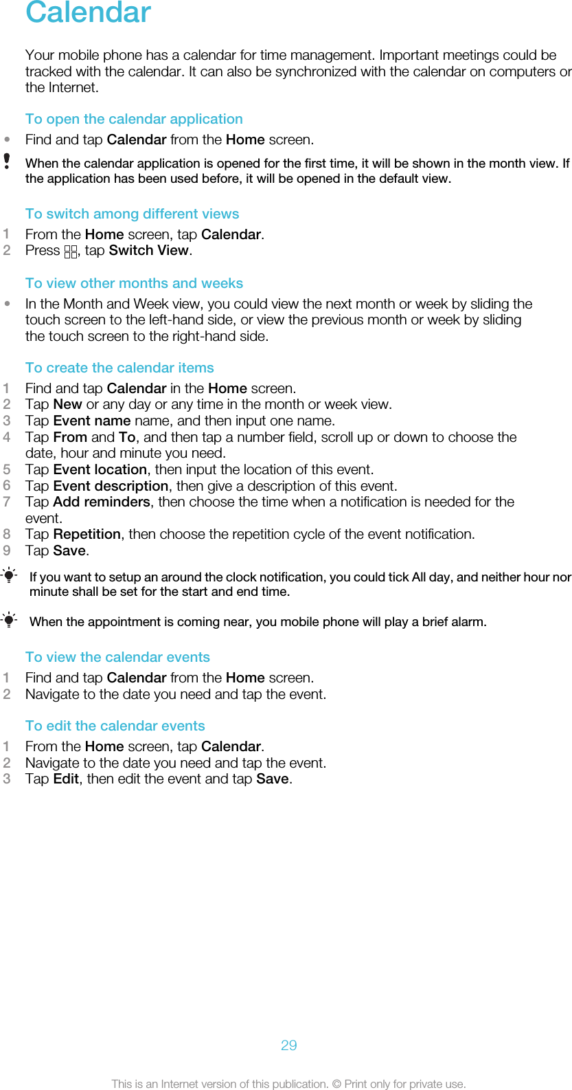 CalendarYour mobile phone has a calendar for time management. Important meetings could betracked with the calendar. It can also be synchronized with the calendar on computers orthe Internet.To open the calendar application•Find and tap Calendar from the Home screen.When the calendar application is opened for the first time, it will be shown in the month view. Ifthe application has been used before, it will be opened in the default view.To switch among different views1From the Home screen, tap Calendar.2Press  , tap Switch View.To view other months and weeks•In the Month and Week view, you could view the next month or week by sliding thetouch screen to the left-hand side, or view the previous month or week by slidingthe touch screen to the right-hand side.To create the calendar items1Find and tap Calendar in the Home screen.2Tap New or any day or any time in the month or week view.3Tap Event name name, and then input one name.4Tap From and To, and then tap a number field, scroll up or down to choose thedate, hour and minute you need.5Tap Event location, then input the location of this event.6Tap Event description, then give a description of this event.7Tap Add reminders, then choose the time when a notification is needed for theevent.8Tap Repetition, then choose the repetition cycle of the event notification.9Tap Save.If you want to setup an around the clock notification, you could tick All day, and neither hour norminute shall be set for the start and end time.When the appointment is coming near, you mobile phone will play a brief alarm.To view the calendar events1Find and tap Calendar from the Home screen.2Navigate to the date you need and tap the event.To edit the calendar events1From the Home screen, tap Calendar.2Navigate to the date you need and tap the event.3Tap Edit, then edit the event and tap Save.29This is an Internet version of this publication. © Print only for private use.