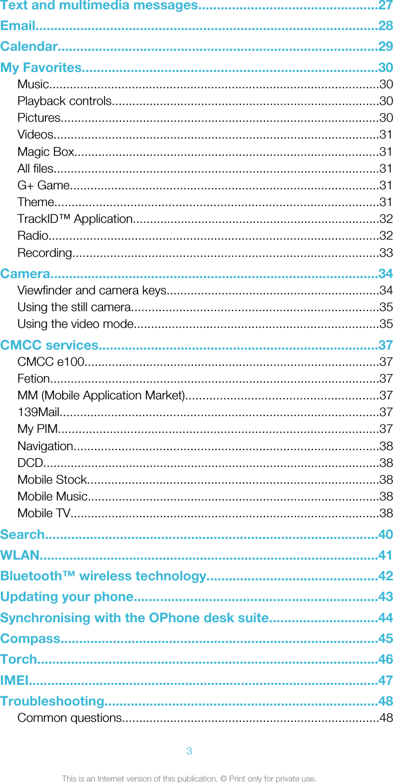 Text and multimedia messages................................................27Email............................................................................................28Calendar......................................................................................29My Favorites...............................................................................30Music................................................................................................30Playback controls..............................................................................30Pictures.............................................................................................30Videos...............................................................................................31Magic Box.........................................................................................31All files...............................................................................................31G+ Game..........................................................................................31Theme..............................................................................................31TrackID™ Application........................................................................32Radio................................................................................................32Recording.........................................................................................33Camera........................................................................................34Viewfinder and camera keys..............................................................34Using the still camera........................................................................35Using the video mode.......................................................................35CMCC services...........................................................................37CMCC e100......................................................................................37Fetion................................................................................................37MM (Mobile Application Market)........................................................37139Mail.............................................................................................37My PIM.............................................................................................37Navigation.........................................................................................38DCD..................................................................................................38Mobile Stock.....................................................................................38Mobile Music.....................................................................................38Mobile TV..........................................................................................38Search.........................................................................................40WLAN...........................................................................................41Bluetooth™ wireless technology..............................................42Updating your phone.................................................................43Synchronising with the OPhone desk suite.............................44Compass.....................................................................................45Torch...........................................................................................46IMEI..............................................................................................47Troubleshooting.........................................................................48Common questions...........................................................................483This is an Internet version of this publication. © Print only for private use.
