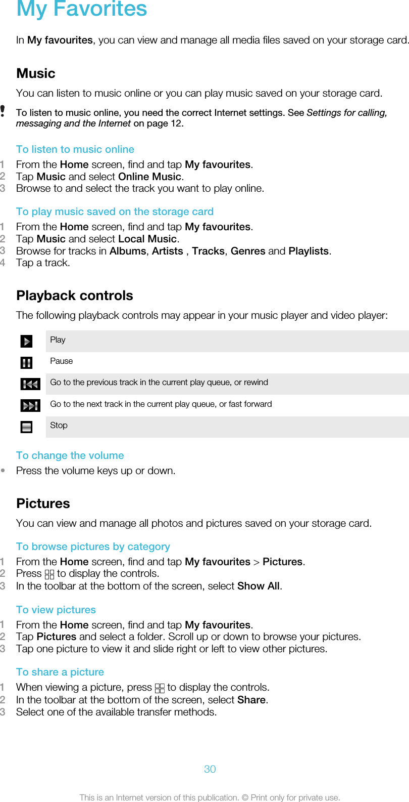 My FavoritesIn My favourites, you can view and manage all media files saved on your storage card.MusicYou can listen to music online or you can play music saved on your storage card.To listen to music online, you need the correct Internet settings. See Settings for calling,messaging and the Internet on page 12.To listen to music online1From the Home screen, find and tap My favourites.2Tap Music and select Online Music.3Browse to and select the track you want to play online.To play music saved on the storage card1From the Home screen, find and tap My favourites.2Tap Music and select Local Music.3Browse for tracks in Albums, Artists , Tracks, Genres and Playlists.4Tap a track.Playback controlsThe following playback controls may appear in your music player and video player:PlayPauseGo to the previous track in the current play queue, or rewindGo to the next track in the current play queue, or fast forwardStopTo change the volume•Press the volume keys up or down.PicturesYou can view and manage all photos and pictures saved on your storage card.To browse pictures by category1From the Home screen, find and tap My favourites &gt; Pictures.2Press   to display the controls.3In the toolbar at the bottom of the screen, select Show All.To view pictures1From the Home screen, find and tap My favourites.2Tap Pictures and select a folder. Scroll up or down to browse your pictures.3Tap one picture to view it and slide right or left to view other pictures.To share a picture1When viewing a picture, press   to display the controls.2In the toolbar at the bottom of the screen, select Share.3Select one of the available transfer methods.30This is an Internet version of this publication. © Print only for private use.