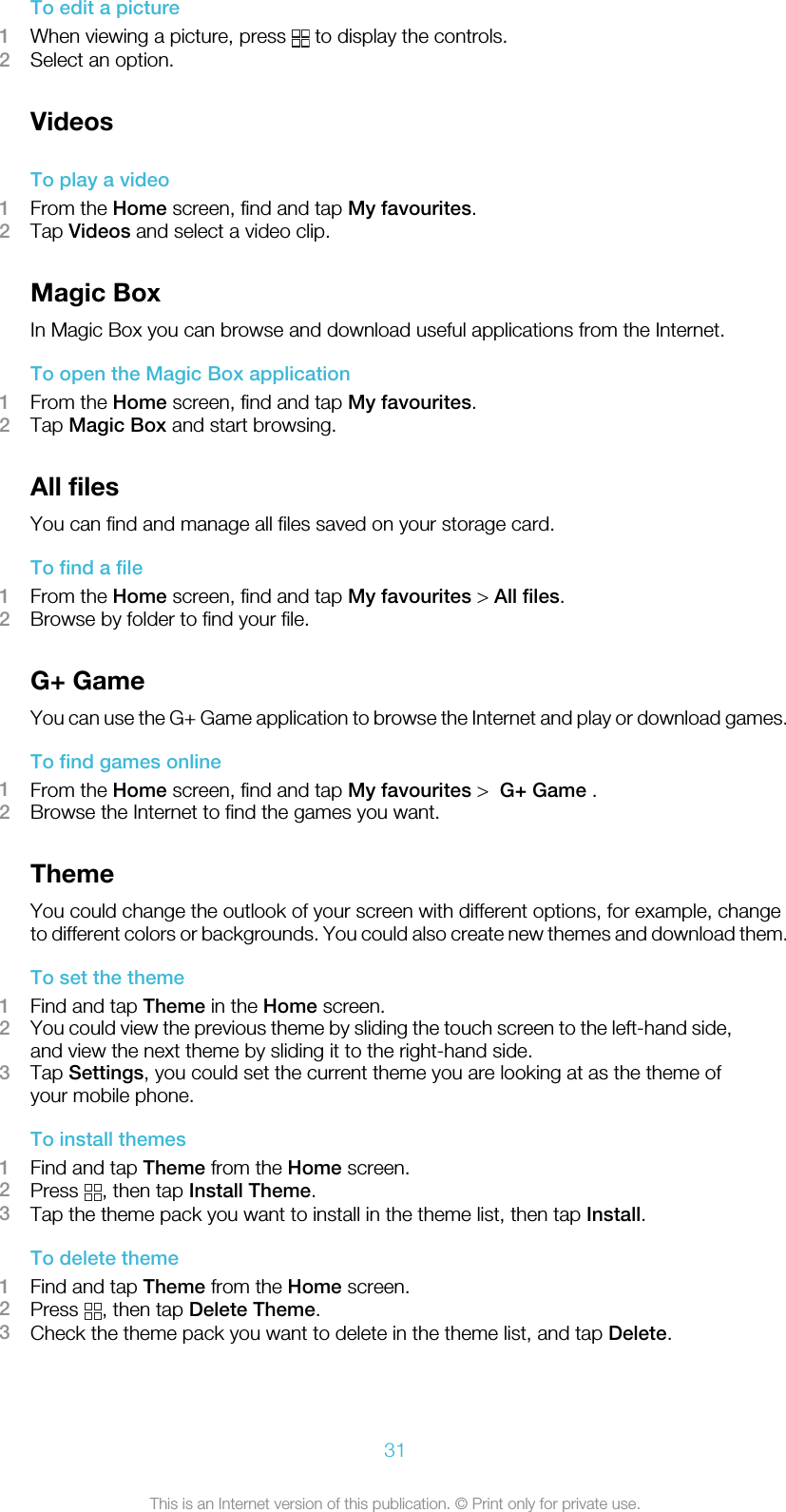 To edit a picture1When viewing a picture, press   to display the controls.2Select an option.VideosTo play a video1From the Home screen, find and tap My favourites.2Tap Videos and select a video clip.Magic BoxIn Magic Box you can browse and download useful applications from the Internet.To open the Magic Box application1From the Home screen, find and tap My favourites.2Tap Magic Box and start browsing.All filesYou can find and manage all files saved on your storage card.To find a file1From the Home screen, find and tap My favourites &gt; All files.2Browse by folder to find your file.G+ GameYou can use the G+ Game application to browse the Internet and play or download games.To find games online1From the Home screen, find and tap My favourites &gt;  G+ Game .2Browse the Internet to find the games you want.ThemeYou could change the outlook of your screen with different options, for example, changeto different colors or backgrounds. You could also create new themes and download them.To set the theme1Find and tap Theme in the Home screen.2You could view the previous theme by sliding the touch screen to the left-hand side,and view the next theme by sliding it to the right-hand side.3Tap Settings, you could set the current theme you are looking at as the theme ofyour mobile phone.To install themes1Find and tap Theme from the Home screen.2Press  , then tap Install Theme.3Tap the theme pack you want to install in the theme list, then tap Install.To delete theme1Find and tap Theme from the Home screen.2Press  , then tap Delete Theme.3Check the theme pack you want to delete in the theme list, and tap Delete.31This is an Internet version of this publication. © Print only for private use.