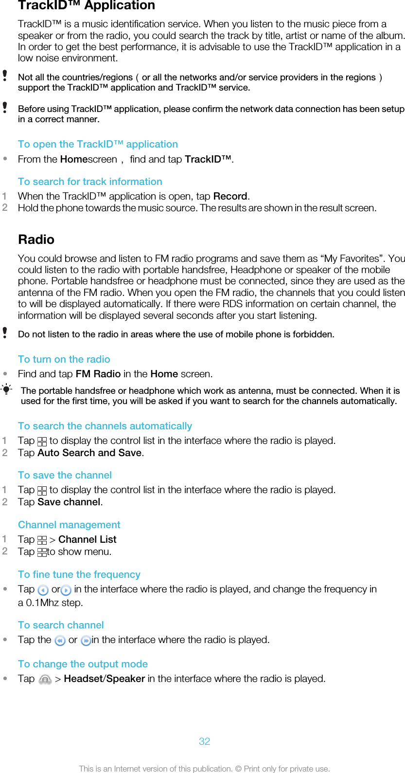 TrackID™ ApplicationTrackID™ is a music identification service. When you listen to the music piece from aspeaker or from the radio, you could search the track by title, artist or name of the album.In order to get the best performance, it is advisable to use the TrackID™ application in alow noise environment.Not all the countries/regions（or all the networks and/or service providers in the regions）support the TrackID™ application and TrackID™ service.Before using TrackID™ application, please confirm the network data connection has been setupin a correct manner.To open the TrackID™ application•From the Homescreen， find and tap TrackID™.To search for track information1When the TrackID™ application is open, tap Record.2Hold the phone towards the music source. The results are shown in the result screen.RadioYou could browse and listen to FM radio programs and save them as “My Favorites”. Youcould listen to the radio with portable handsfree, Headphone or speaker of the mobilephone. Portable handsfree or headphone must be connected, since they are used as theantenna of the FM radio. When you open the FM radio, the channels that you could listento will be displayed automatically. If there were RDS information on certain channel, theinformation will be displayed several seconds after you start listening.Do not listen to the radio in areas where the use of mobile phone is forbidden.To turn on the radio•Find and tap FM Radio in the Home screen.The portable handsfree or headphone which work as antenna, must be connected. When it isused for the first time, you will be asked if you want to search for the channels automatically.To search the channels automatically1Tap   to display the control list in the interface where the radio is played.2Tap Auto Search and Save.To save the channel1Tap   to display the control list in the interface where the radio is played.2Tap Save channel.Channel management1Tap   &gt; Channel List2Tap  to show menu.To fine tune the frequency•Tap   or  in the interface where the radio is played, and change the frequency ina 0.1Mhz step.To search channel•Tap the   or  in the interface where the radio is played.To change the output mode•Tap   &gt; Headset/Speaker in the interface where the radio is played.32This is an Internet version of this publication. © Print only for private use.