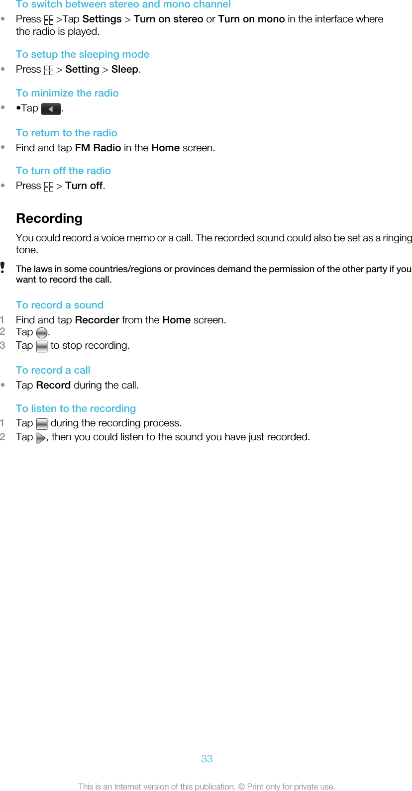 To switch between stereo and mono channel•Press   &gt;Tap Settings &gt; Turn on stereo or Turn on mono in the interface wherethe radio is played.To setup the sleeping mode•Press   &gt; Setting &gt; Sleep.To minimize the radio••Tap  .To return to the radio•Find and tap FM Radio in the Home screen.To turn off the radio•Press   &gt; Turn off.RecordingYou could record a voice memo or a call. The recorded sound could also be set as a ringingtone.The laws in some countries/regions or provinces demand the permission of the other party if youwant to record the call.To record a sound1Find and tap Recorder from the Home screen.2Tap  .3Tap   to stop recording.To record a call•Tap Record during the call.To listen to the recording1Tap   during the recording process.2Tap  , then you could listen to the sound you have just recorded.33This is an Internet version of this publication. © Print only for private use.