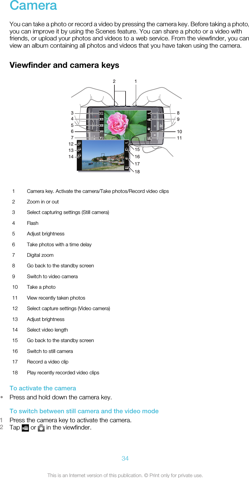 CameraYou can take a photo or record a video by pressing the camera key. Before taking a photo,you can improve it by using the Scenes feature. You can share a photo or a video withfriends, or upload your photos and videos to a web service. From the viewfinder, you canview an album containing all photos and videos that you have taken using the camera.Viewfinder and camera keys2141312389101145671181716151 Camera key. Activate the camera/Take photos/Record video clips2 Zoom in or out3 Select capturing settings (Still camera)4 Flash5 Adjust brightness6 Take photos with a time delay7 Digital zoom8 Go back to the standby screen9 Switch to video camera10 Take a photo11 View recently taken photos12 Select capture settings (Video camera)13 Adjust brightness14 Select video length15 Go back to the standby screen16 Switch to still camera17 Record a video clip18 Play recently recorded video clipsTo activate the camera•Press and hold down the camera key.To switch between still camera and the video mode1Press the camera key to activate the camera.2Tap   or   in the viewfinder.34This is an Internet version of this publication. © Print only for private use.