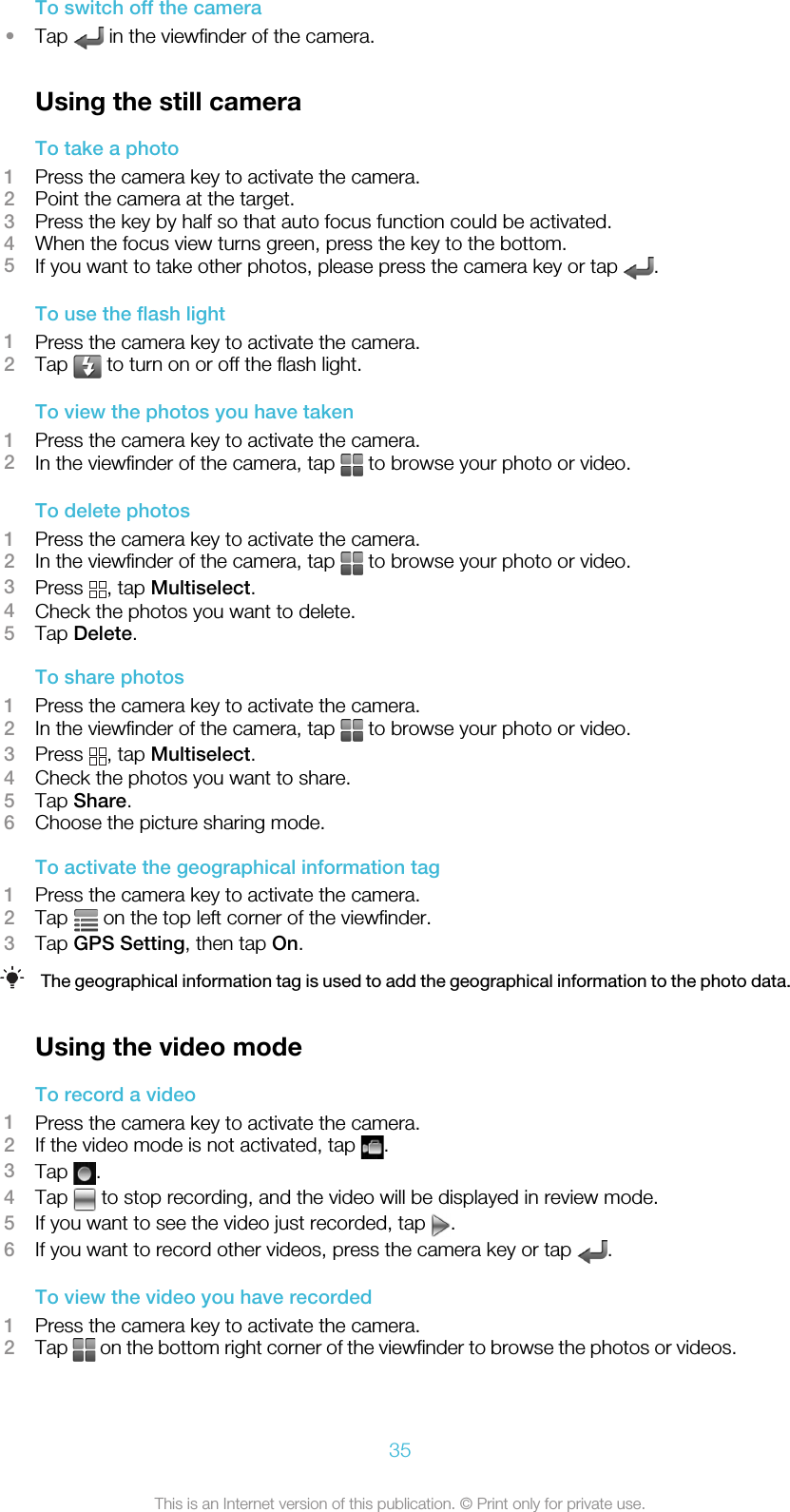 To switch off the camera•Tap   in the viewfinder of the camera.Using the still cameraTo take a photo1Press the camera key to activate the camera.2Point the camera at the target.3Press the key by half so that auto focus function could be activated.4When the focus view turns green, press the key to the bottom.5If you want to take other photos, please press the camera key or tap  .To use the flash light1Press the camera key to activate the camera.2Tap   to turn on or off the flash light.To view the photos you have taken1Press the camera key to activate the camera.2In the viewfinder of the camera, tap   to browse your photo or video.To delete photos1Press the camera key to activate the camera.2In the viewfinder of the camera, tap   to browse your photo or video.3Press  , tap Multiselect.4Check the photos you want to delete.5Tap Delete.To share photos1Press the camera key to activate the camera.2In the viewfinder of the camera, tap   to browse your photo or video.3Press  , tap Multiselect.4Check the photos you want to share.5Tap Share.6Choose the picture sharing mode.To activate the geographical information tag1Press the camera key to activate the camera.2Tap   on the top left corner of the viewfinder.3Tap GPS Setting, then tap On.The geographical information tag is used to add the geographical information to the photo data.Using the video modeTo record a video1Press the camera key to activate the camera.2If the video mode is not activated, tap  .3Tap  .4Tap   to stop recording, and the video will be displayed in review mode.5If you want to see the video just recorded, tap  .6If you want to record other videos, press the camera key or tap  .To view the video you have recorded1Press the camera key to activate the camera.2Tap   on the bottom right corner of the viewfinder to browse the photos or videos.35This is an Internet version of this publication. © Print only for private use.