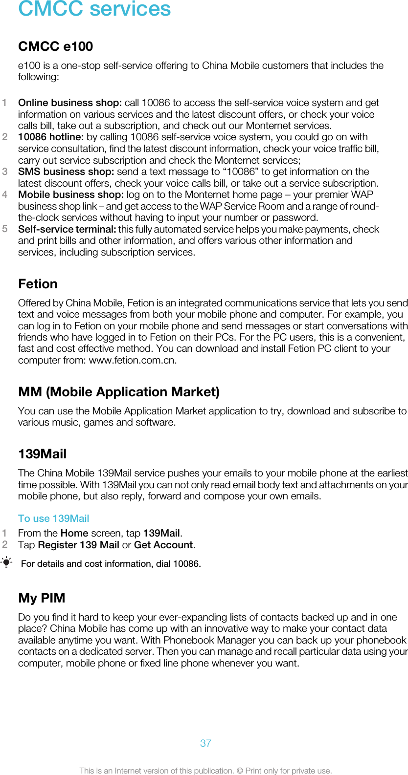 CMCC servicesCMCC e100e100 is a one-stop self-service offering to China Mobile customers that includes thefollowing:1Online business shop: call 10086 to access the self-service voice system and getinformation on various services and the latest discount offers, or check your voicecalls bill, take out a subscription, and check out our Monternet services.210086 hotline: by calling 10086 self-service voice system, you could go on withservice consultation, find the latest discount information, check your voice traffic bill,carry out service subscription and check the Monternet services;3SMS business shop: send a text message to “10086” to get information on thelatest discount offers, check your voice calls bill, or take out a service subscription.4Mobile business shop: log on to the Monternet home page – your premier WAPbusiness shop link – and get access to the WAP Service Room and a range of round-the-clock services without having to input your number or password.5Self-service terminal: this fully automated service helps you make payments, checkand print bills and other information, and offers various other information andservices, including subscription services.FetionOffered by China Mobile, Fetion is an integrated communications service that lets you sendtext and voice messages from both your mobile phone and computer. For example, youcan log in to Fetion on your mobile phone and send messages or start conversations withfriends who have logged in to Fetion on their PCs. For the PC users, this is a convenient,fast and cost effective method. You can download and install Fetion PC client to yourcomputer from: www.fetion.com.cn.MM (Mobile Application Market)You can use the Mobile Application Market application to try, download and subscribe tovarious music, games and software.139MailThe China Mobile 139Mail service pushes your emails to your mobile phone at the earliesttime possible. With 139Mail you can not only read email body text and attachments on yourmobile phone, but also reply, forward and compose your own emails.To use 139Mail1From the Home screen, tap 139Mail.2Tap Register 139 Mail or Get Account.For details and cost information, dial 10086.My PIMDo you find it hard to keep your ever-expanding lists of contacts backed up and in oneplace? China Mobile has come up with an innovative way to make your contact dataavailable anytime you want. With Phonebook Manager you can back up your phonebookcontacts on a dedicated server. Then you can manage and recall particular data using yourcomputer, mobile phone or fixed line phone whenever you want.37This is an Internet version of this publication. © Print only for private use.