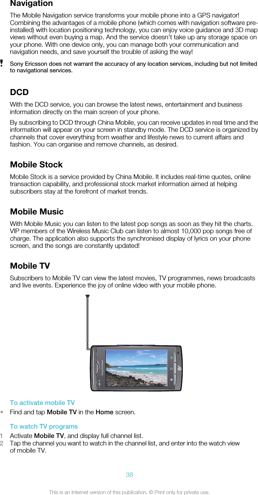 NavigationThe Mobile Navigation service transforms your mobile phone into a GPS navigator!Combining the advantages of a mobile phone (which comes with navigation software pre-installed) with location positioning technology, you can enjoy voice guidance and 3D mapviews without even buying a map. And the service doesn&apos;t take up any storage space onyour phone. With one device only, you can manage both your communication andnavigation needs, and save yourself the trouble of asking the way!Sony Ericsson does not warrant the accuracy of any location services, including but not limitedto navigational services.DCDWith the DCD service, you can browse the latest news, entertainment and businessinformation directly on the main screen of your phone.By subscribing to DCD through China Mobile, you can receive updates in real time and theinformation will appear on your screen in standby mode. The DCD service is organized bychannels that cover everything from weather and lifestyle news to current affairs andfashion. You can organise and remove channels, as desired.Mobile StockMobile Stock is a service provided by China Mobile. It includes real-time quotes, onlinetransaction capability, and professional stock market information aimed at helpingsubscribers stay at the forefront of market trends.Mobile MusicWith Mobile Music you can listen to the latest pop songs as soon as they hit the charts.VIP members of the Wireless Music Club can listen to almost 10,000 pop songs free ofcharge. The application also supports the synchronised display of lyrics on your phonescreen, and the songs are constantly updated!Mobile TVSubscribers to Mobile TV can view the latest movies, TV programmes, news broadcastsand live events. Experience the joy of online video with your mobile phone.To activate mobile TV•Find and tap Mobile TV in the Home screen.To watch TV programs1Activate Mobile TV, and display full channel list.2Tap the channel you want to watch in the channel list, and enter into the watch viewof mobile TV.38This is an Internet version of this publication. © Print only for private use.