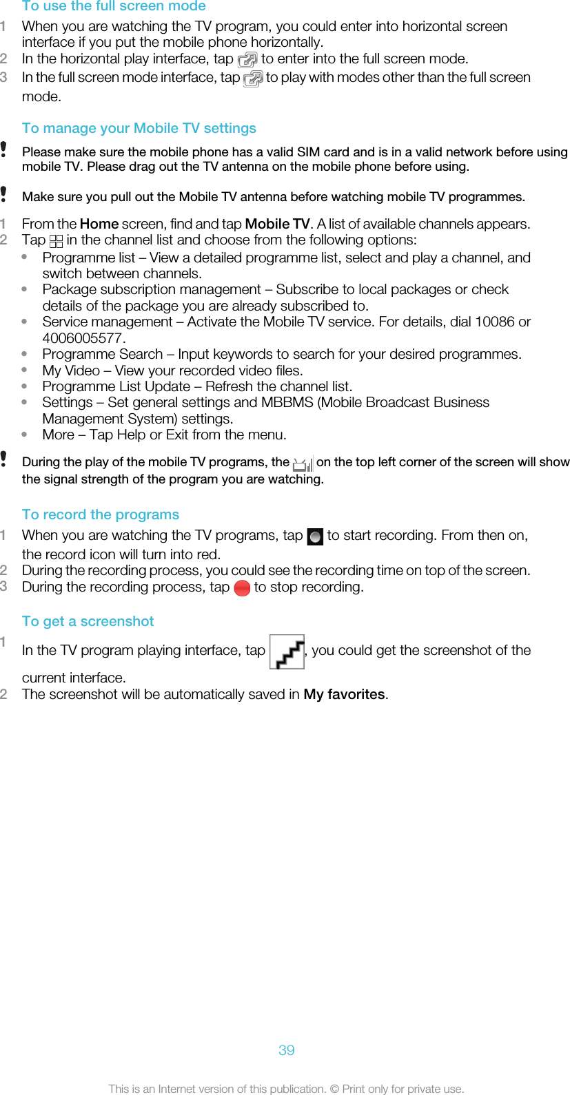 To use the full screen mode1When you are watching the TV program, you could enter into horizontal screeninterface if you put the mobile phone horizontally.2In the horizontal play interface, tap   to enter into the full screen mode.3In the full screen mode interface, tap   to play with modes other than the full screenmode.To manage your Mobile TV settingsPlease make sure the mobile phone has a valid SIM card and is in a valid network before usingmobile TV. Please drag out the TV antenna on the mobile phone before using.Make sure you pull out the Mobile TV antenna before watching mobile TV programmes.1From the Home screen, find and tap Mobile TV. A list of available channels appears.2Tap   in the channel list and choose from the following options:•Programme list – View a detailed programme list, select and play a channel, andswitch between channels.•Package subscription management – Subscribe to local packages or checkdetails of the package you are already subscribed to.•Service management – Activate the Mobile TV service. For details, dial 10086 or4006005577.•Programme Search – Input keywords to search for your desired programmes.•My Video – View your recorded video files.•Programme List Update – Refresh the channel list.•Settings – Set general settings and MBBMS (Mobile Broadcast BusinessManagement System) settings.•More – Tap Help or Exit from the menu.During the play of the mobile TV programs, the   on the top left corner of the screen will showthe signal strength of the program you are watching.To record the programs1When you are watching the TV programs, tap   to start recording. From then on,the record icon will turn into red.2During the recording process, you could see the recording time on top of the screen.3During the recording process, tap   to stop recording.To get a screenshot1In the TV program playing interface, tap  , you could get the screenshot of thecurrent interface.2The screenshot will be automatically saved in My favorites.39This is an Internet version of this publication. © Print only for private use.