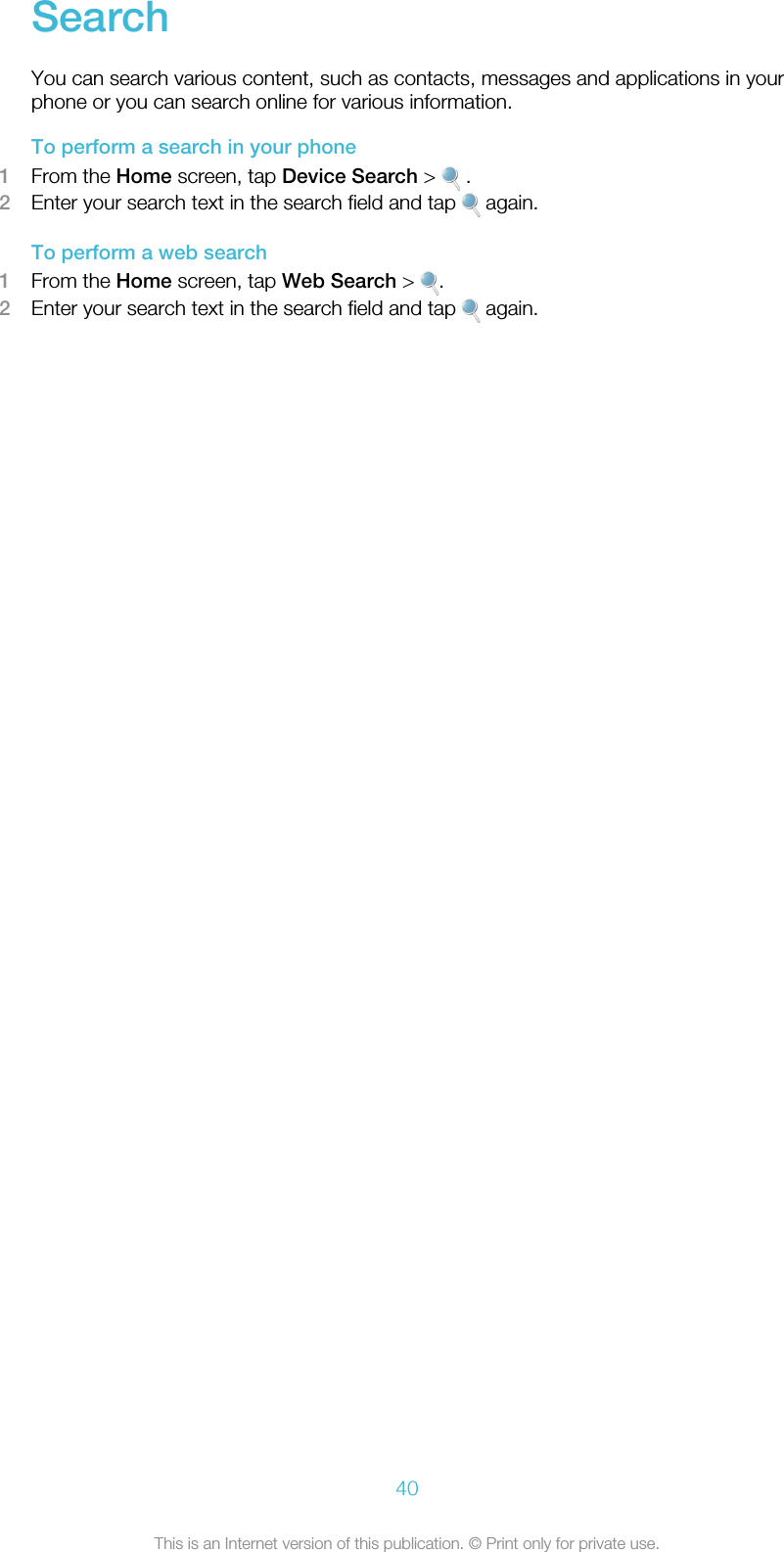 SearchYou can search various content, such as contacts, messages and applications in yourphone or you can search online for various information.To perform a search in your phone1From the Home screen, tap Device Search &gt;   .2Enter your search text in the search field and tap   again.To perform a web search1From the Home screen, tap Web Search &gt;  .2Enter your search text in the search field and tap   again.40This is an Internet version of this publication. © Print only for private use.