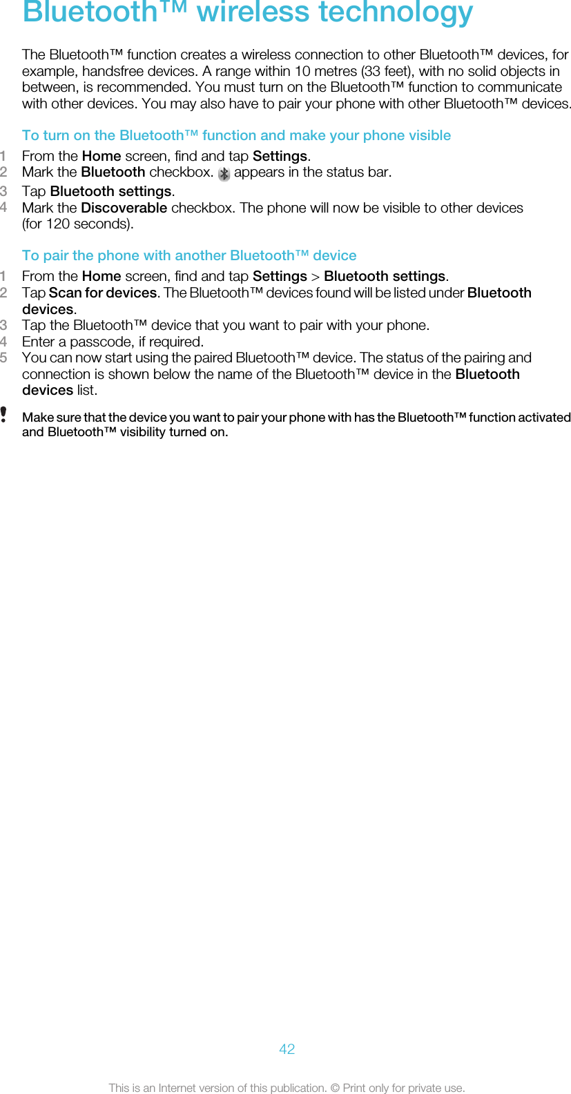 Bluetooth™ wireless technologyThe Bluetooth™ function creates a wireless connection to other Bluetooth™ devices, forexample, handsfree devices. A range within 10 metres (33 feet), with no solid objects inbetween, is recommended. You must turn on the Bluetooth™ function to communicatewith other devices. You may also have to pair your phone with other Bluetooth™ devices.To turn on the Bluetooth™ function and make your phone visible1From the Home screen, find and tap Settings.2Mark the Bluetooth checkbox.   appears in the status bar.3Tap Bluetooth settings.4Mark the Discoverable checkbox. The phone will now be visible to other devices(for 120 seconds).To pair the phone with another Bluetooth™ device1From the Home screen, find and tap Settings &gt; Bluetooth settings.2Tap Scan for devices. The Bluetooth™ devices found will be listed under Bluetoothdevices.3Tap the Bluetooth™ device that you want to pair with your phone.4Enter a passcode, if required.5You can now start using the paired Bluetooth™ device. The status of the pairing andconnection is shown below the name of the Bluetooth™ device in the Bluetoothdevices list.Make sure that the device you want to pair your phone with has the Bluetooth™ function activatedand Bluetooth™ visibility turned on.42This is an Internet version of this publication. © Print only for private use.