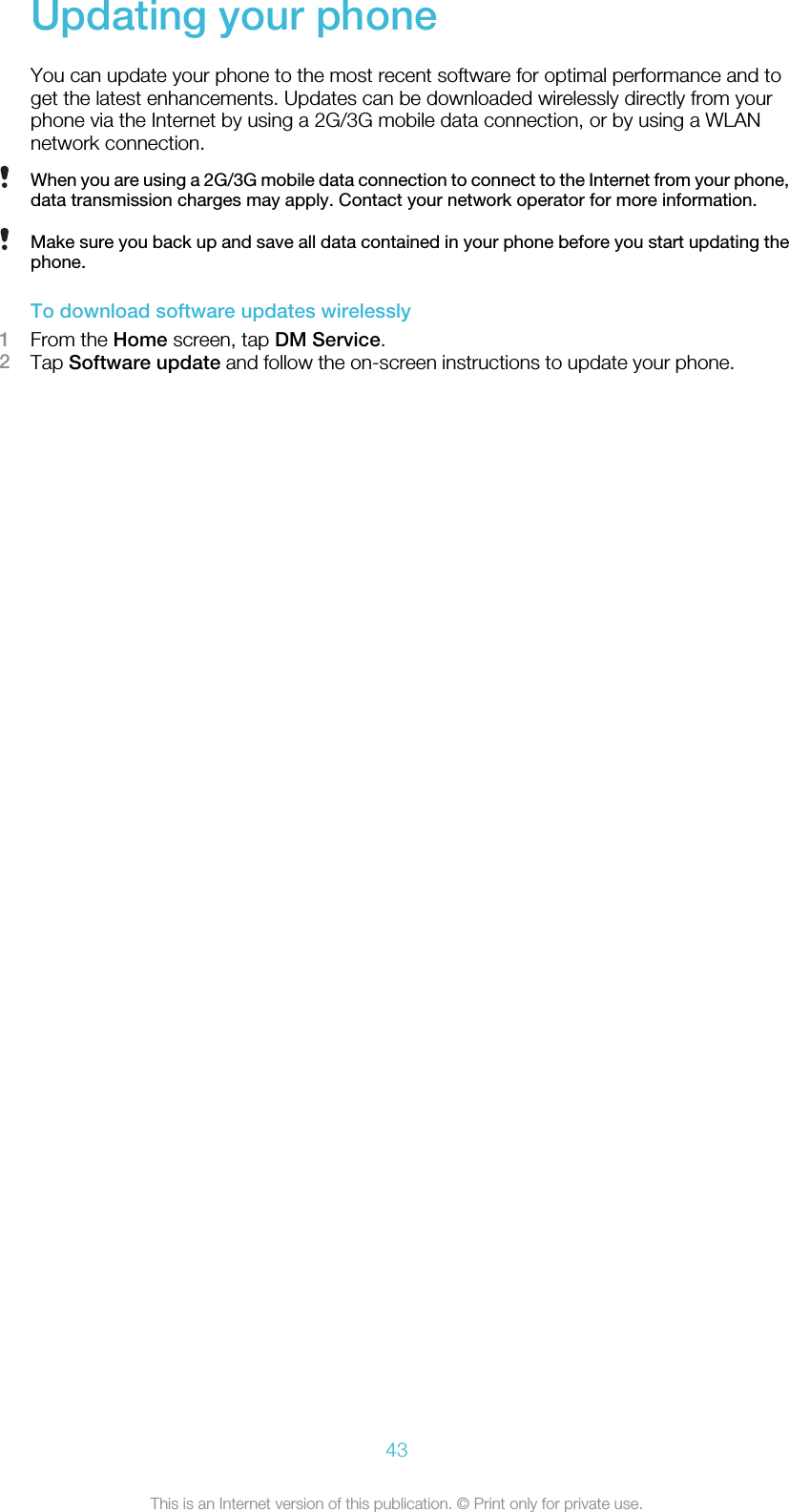 Updating your phoneYou can update your phone to the most recent software for optimal performance and toget the latest enhancements. Updates can be downloaded wirelessly directly from yourphone via the Internet by using a 2G/3G mobile data connection, or by using a WLANnetwork connection.When you are using a 2G/3G mobile data connection to connect to the Internet from your phone,data transmission charges may apply. Contact your network operator for more information.Make sure you back up and save all data contained in your phone before you start updating thephone.To download software updates wirelessly1From the Home screen, tap DM Service.2Tap Software update and follow the on-screen instructions to update your phone.43This is an Internet version of this publication. © Print only for private use.