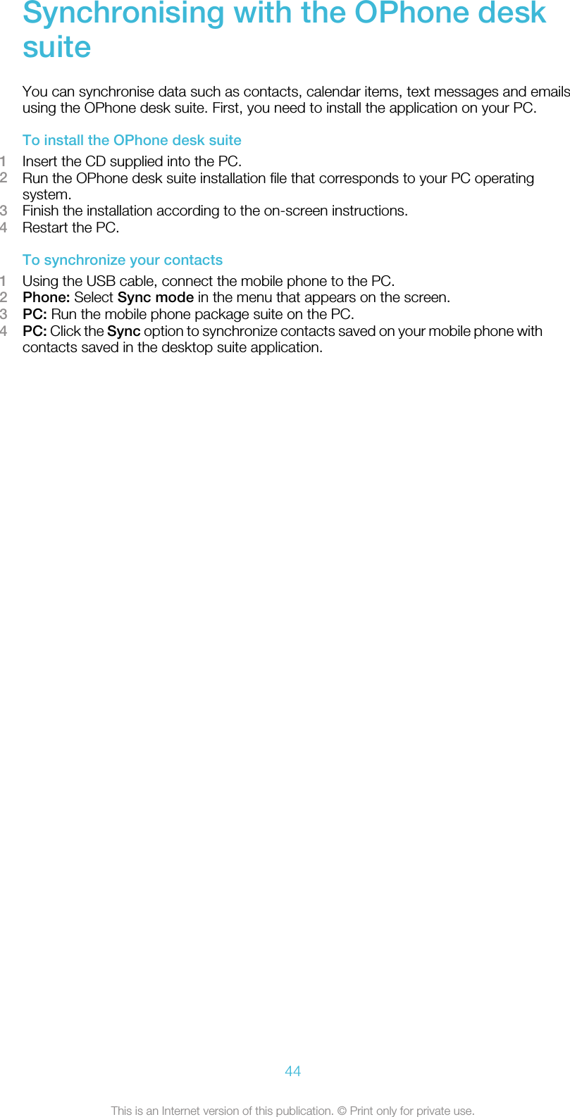 Synchronising with the OPhone desksuiteYou can synchronise data such as contacts, calendar items, text messages and emailsusing the OPhone desk suite. First, you need to install the application on your PC.To install the OPhone desk suite1Insert the CD supplied into the PC.2Run the OPhone desk suite installation file that corresponds to your PC operatingsystem.3Finish the installation according to the on-screen instructions.4Restart the PC.To synchronize your contacts1Using the USB cable, connect the mobile phone to the PC.2Phone: Select Sync mode in the menu that appears on the screen.3PC: Run the mobile phone package suite on the PC.4PC: Click the Sync option to synchronize contacts saved on your mobile phone withcontacts saved in the desktop suite application.44This is an Internet version of this publication. © Print only for private use.