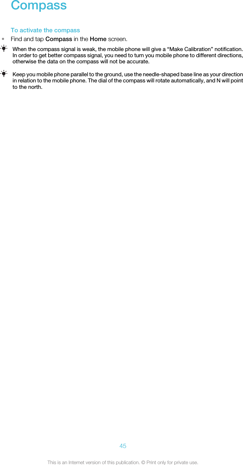 CompassTo activate the compass•Find and tap Compass in the Home screen.When the compass signal is weak, the mobile phone will give a “Make Calibration” notification.In order to get better compass signal, you need to turn you mobile phone to different directions,otherwise the data on the compass will not be accurate.Keep you mobile phone parallel to the ground, use the needle-shaped base line as your directionin relation to the mobile phone. The dial of the compass will rotate automatically, and N will pointto the north.45This is an Internet version of this publication. © Print only for private use.