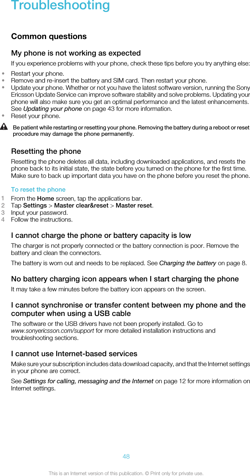 TroubleshootingCommon questionsMy phone is not working as expectedIf you experience problems with your phone, check these tips before you try anything else:•Restart your phone.•Remove and re-insert the battery and SIM card. Then restart your phone.•Update your phone. Whether or not you have the latest software version, running the SonyEricsson Update Service can improve software stability and solve problems. Updating yourphone will also make sure you get an optimal performance and the latest enhancements.See Updating your phone on page 43 for more information.•Reset your phone.Be patient while restarting or resetting your phone. Removing the battery during a reboot or resetprocedure may damage the phone permanently.Resetting the phoneResetting the phone deletes all data, including downloaded applications, and resets thephone back to its initial state, the state before you turned on the phone for the first time.Make sure to back up important data you have on the phone before you reset the phone.To reset the phone1From the Home screen, tap the applications bar.2Tap Settings &gt; Master clear&amp;reset &gt; Master reset.3Input your password.4Follow the instructions.I cannot charge the phone or battery capacity is lowThe charger is not properly connected or the battery connection is poor. Remove thebattery and clean the connectors.The battery is worn out and needs to be replaced. See Charging the battery on page 8.No battery charging icon appears when I start charging the phoneIt may take a few minutes before the battery icon appears on the screen.I cannot synchronise or transfer content between my phone and thecomputer when using a USB cableThe software or the USB drivers have not been properly installed. Go towww.sonyericsson.com/support for more detailed installation instructions andtroubleshooting sections.I cannot use Internet-based servicesMake sure your subscription includes data download capacity, and that the Internet settingsin your phone are correct.See Settings for calling, messaging and the Internet on page 12 for more information onInternet settings.48This is an Internet version of this publication. © Print only for private use.