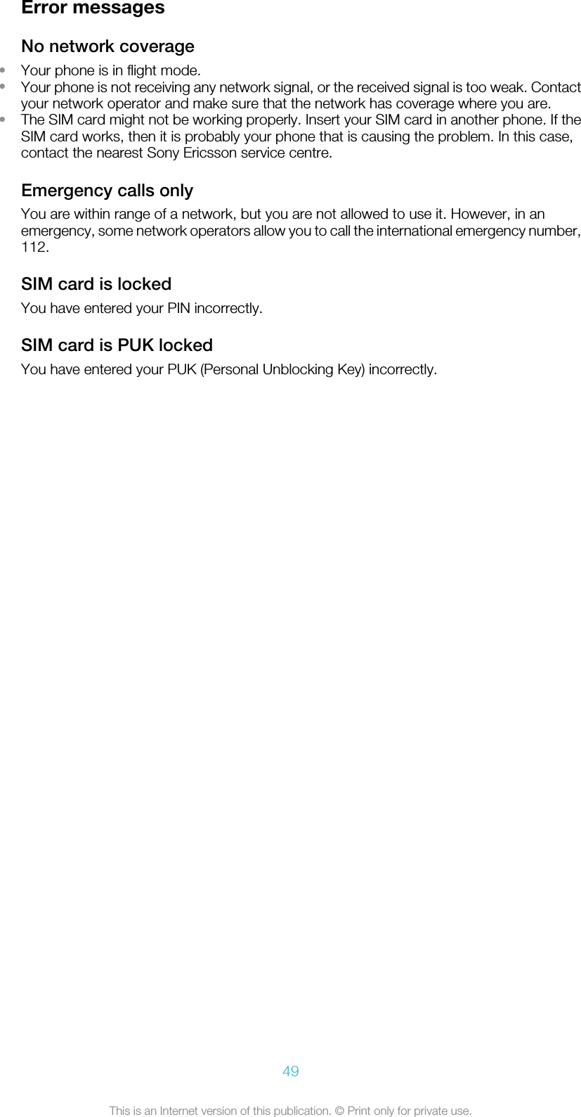 Error messagesNo network coverage•Your phone is in flight mode.•Your phone is not receiving any network signal, or the received signal is too weak. Contactyour network operator and make sure that the network has coverage where you are.•The SIM card might not be working properly. Insert your SIM card in another phone. If theSIM card works, then it is probably your phone that is causing the problem. In this case,contact the nearest Sony Ericsson service centre.Emergency calls onlyYou are within range of a network, but you are not allowed to use it. However, in anemergency, some network operators allow you to call the international emergency number,112.SIM card is lockedYou have entered your PIN incorrectly.SIM card is PUK lockedYou have entered your PUK (Personal Unblocking Key) incorrectly.49This is an Internet version of this publication. © Print only for private use.