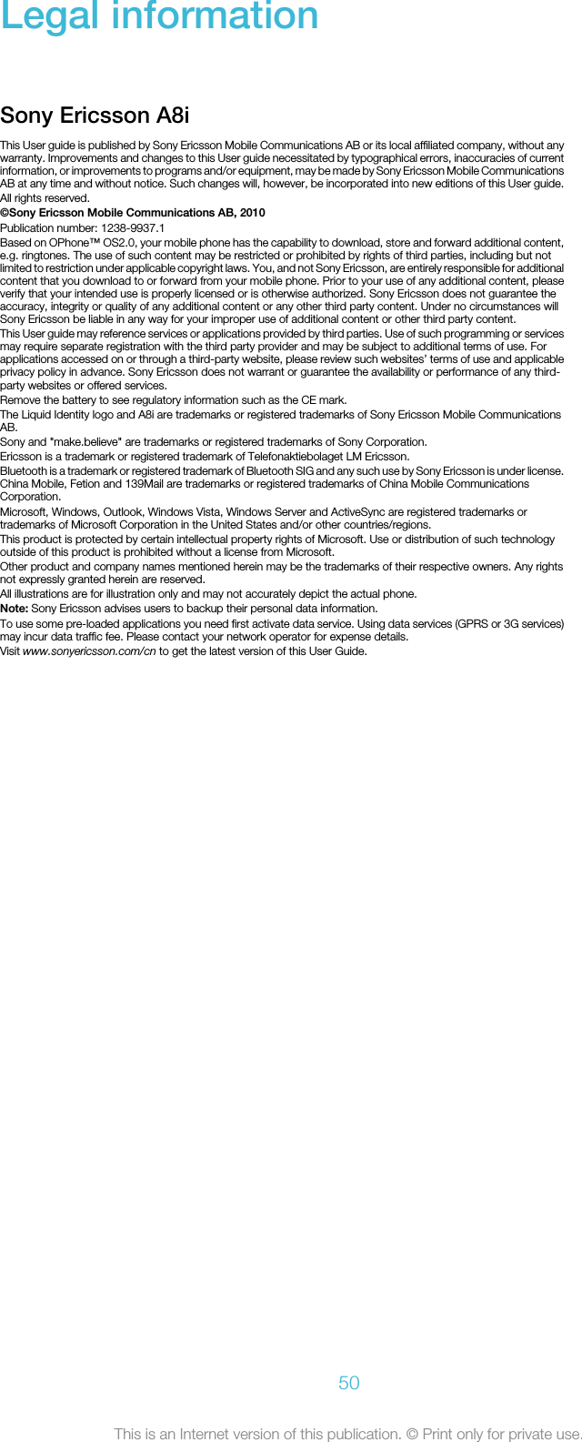 Legal informationSony Ericsson A8iThis User guide is published by Sony Ericsson Mobile Communications AB or its local affiliated company, without anywarranty. Improvements and changes to this User guide necessitated by typographical errors, inaccuracies of currentinformation, or improvements to programs and/or equipment, may be made by Sony Ericsson Mobile CommunicationsAB at any time and without notice. Such changes will, however, be incorporated into new editions of this User guide.All rights reserved.©Sony Ericsson Mobile Communications AB, 2010Publication number: 1238-9937.1Based on OPhone™ OS2.0, your mobile phone has the capability to download, store and forward additional content,e.g. ringtones. The use of such content may be restricted or prohibited by rights of third parties, including but notlimited to restriction under applicable copyright laws. You, and not Sony Ericsson, are entirely responsible for additionalcontent that you download to or forward from your mobile phone. Prior to your use of any additional content, pleaseverify that your intended use is properly licensed or is otherwise authorized. Sony Ericsson does not guarantee theaccuracy, integrity or quality of any additional content or any other third party content. Under no circumstances willSony Ericsson be liable in any way for your improper use of additional content or other third party content.This User guide may reference services or applications provided by third parties. Use of such programming or servicesmay require separate registration with the third party provider and may be subject to additional terms of use. Forapplications accessed on or through a third-party website, please review such websites’ terms of use and applicableprivacy policy in advance. Sony Ericsson does not warrant or guarantee the availability or performance of any third-party websites or offered services.Remove the battery to see regulatory information such as the CE mark.The Liquid Identity logo and A8i are trademarks or registered trademarks of Sony Ericsson Mobile CommunicationsAB.Sony and &quot;make.believe&quot; are trademarks or registered trademarks of Sony Corporation.Ericsson is a trademark or registered trademark of Telefonaktiebolaget LM Ericsson.Bluetooth is a trademark or registered trademark of Bluetooth SIG and any such use by Sony Ericsson is under license.China Mobile, Fetion and 139Mail are trademarks or registered trademarks of China Mobile CommunicationsCorporation.Microsoft, Windows, Outlook, Windows Vista, Windows Server and ActiveSync are registered trademarks ortrademarks of Microsoft Corporation in the United States and/or other countries/regions.This product is protected by certain intellectual property rights of Microsoft. Use or distribution of such technologyoutside of this product is prohibited without a license from Microsoft.Other product and company names mentioned herein may be the trademarks of their respective owners. Any rightsnot expressly granted herein are reserved.All illustrations are for illustration only and may not accurately depict the actual phone.Note: Sony Ericsson advises users to backup their personal data information.To use some pre-loaded applications you need first activate data service. Using data services (GPRS or 3G services)may incur data traffic fee. Please contact your network operator for expense details.Visit www.sonyericsson.com/cn to get the latest version of this User Guide.50This is an Internet version of this publication. © Print only for private use.