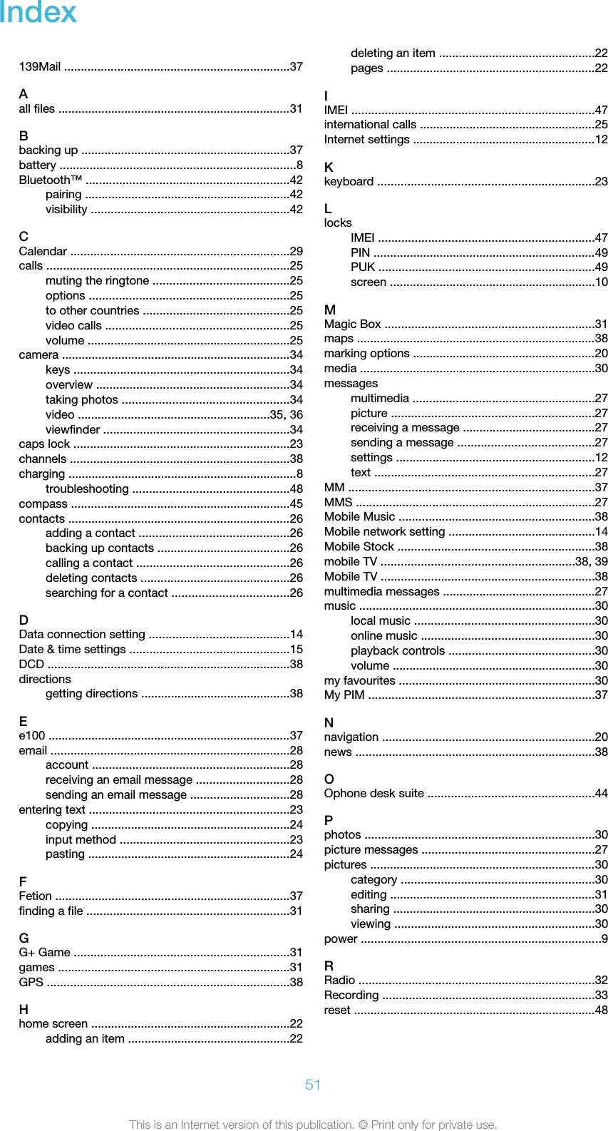 Index 139Mail ....................................................................37Aall files ......................................................................31Bbacking up ...............................................................37battery .......................................................................8Bluetooth™ .............................................................42pairing ..............................................................42visibility ............................................................42CCalendar ..................................................................29calls .........................................................................25muting the ringtone .........................................25options ............................................................25to other countries ............................................25video calls .......................................................25volume .............................................................25camera .....................................................................34keys .................................................................34overview ..........................................................34taking photos ..................................................34video ..........................................................35, 36viewfinder ........................................................34caps lock .................................................................23channels ..................................................................38charging .....................................................................8troubleshooting ...............................................48compass ..................................................................45contacts ...................................................................26adding a contact .............................................26backing up contacts ........................................26calling a contact ..............................................26deleting contacts .............................................26searching for a contact ...................................26DData connection setting ..........................................14Date &amp; time settings ................................................15DCD .........................................................................38directionsgetting directions .............................................38Ee100 .........................................................................37email ........................................................................28account ...........................................................28receiving an email message ............................28sending an email message ..............................28entering text ............................................................23copying ............................................................24input method ...................................................23pasting .............................................................24FFetion .......................................................................37finding a file .............................................................31GG+ Game .................................................................31games ......................................................................31GPS .........................................................................38Hhome screen ............................................................22adding an item .................................................22deleting an item ...............................................22pages ...............................................................22IIMEI .........................................................................47international calls .....................................................25Internet settings .......................................................12Kkeyboard .................................................................23LlocksIMEI .................................................................47PIN ...................................................................49PUK .................................................................49screen ..............................................................10MMagic Box ...............................................................31maps ........................................................................38marking options .......................................................20media .......................................................................30messagesmultimedia .......................................................27picture .............................................................27receiving a message ........................................27sending a message .........................................27settings ............................................................12text ..................................................................27MM ..........................................................................37MMS ........................................................................27Mobile Music ...........................................................38Mobile network setting ............................................14Mobile Stock ...........................................................38mobile TV ..........................................................38, 39Mobile TV ................................................................38multimedia messages ..............................................27music .......................................................................30local music ......................................................30online music ....................................................30playback controls ............................................30volume .............................................................30my favourites ...........................................................30My PIM ....................................................................37Nnavigation ................................................................20news ........................................................................38OOphone desk suite ..................................................44Pphotos .....................................................................30picture messages ....................................................27pictures ....................................................................30category ..........................................................30editing ..............................................................31sharing .............................................................30viewing ............................................................30power ........................................................................9RRadio .......................................................................32Recording ................................................................33reset .........................................................................4851This is an Internet version of this publication. © Print only for private use.