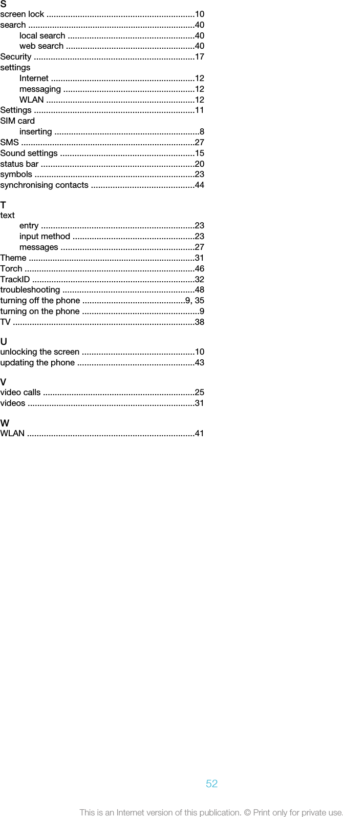 Sscreen lock ..............................................................10search ......................................................................40local search .....................................................40web search ......................................................40Security ...................................................................17settingsInternet ............................................................12messaging .......................................................12WLAN ..............................................................12Settings ...................................................................11SIM cardinserting .............................................................8SMS .........................................................................27Sound settings ........................................................15status bar ................................................................20symbols ...................................................................23synchronising contacts ...........................................44Ttextentry ................................................................23input method ...................................................23messages ........................................................27Theme ......................................................................31Torch .......................................................................46TrackID ....................................................................32troubleshooting .......................................................48turning off the phone ...........................................9, 35turning on the phone .................................................9TV ............................................................................38Uunlocking the screen ...............................................10updating the phone .................................................43Vvideo calls ................................................................25videos ......................................................................31WWLAN ......................................................................4152This is an Internet version of this publication. © Print only for private use.