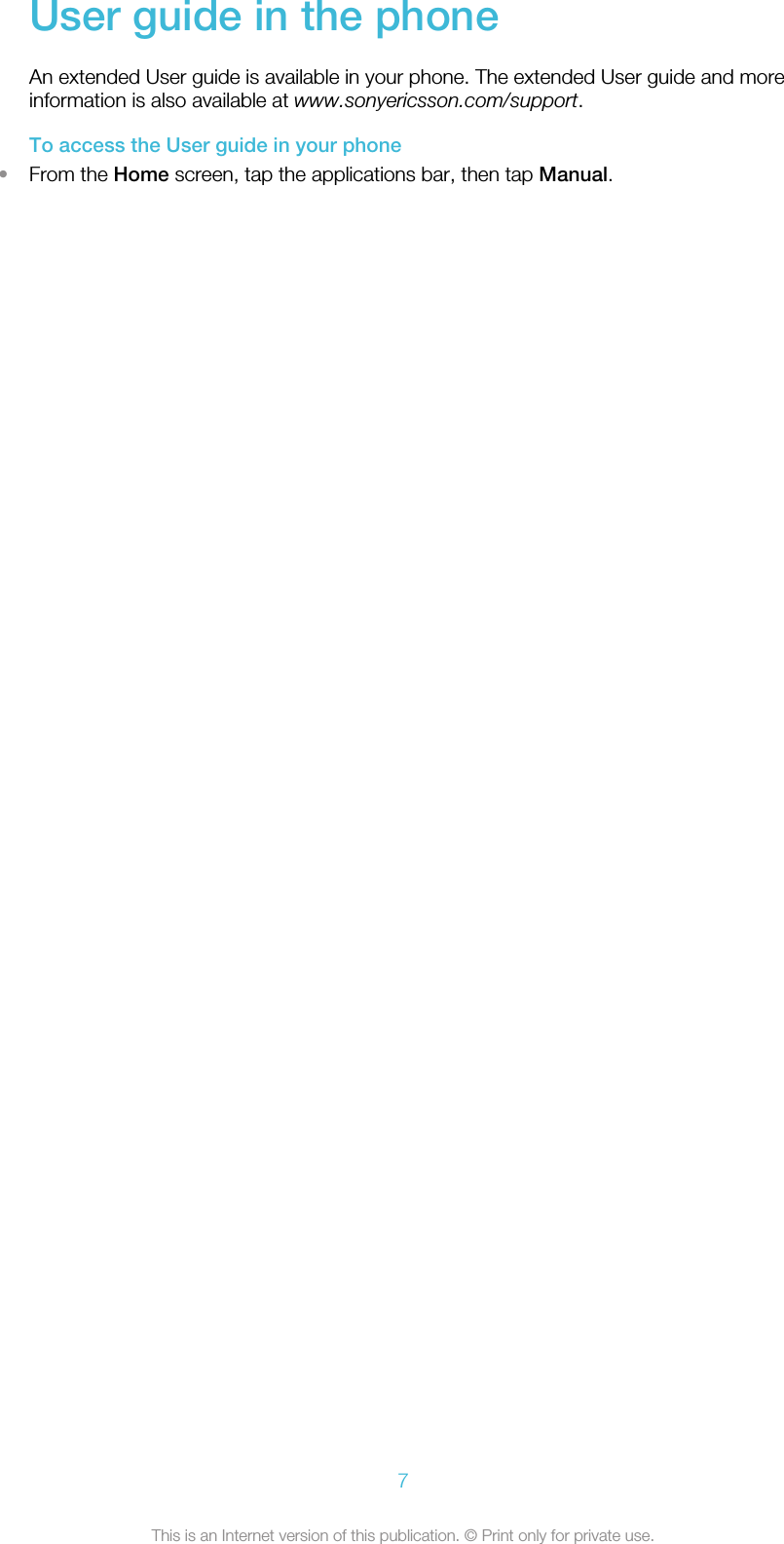 User guide in the phoneAn extended User guide is available in your phone. The extended User guide and moreinformation is also available at www.sonyericsson.com/support.To access the User guide in your phone•From the Home screen, tap the applications bar, then tap Manual.7This is an Internet version of this publication. © Print only for private use.
