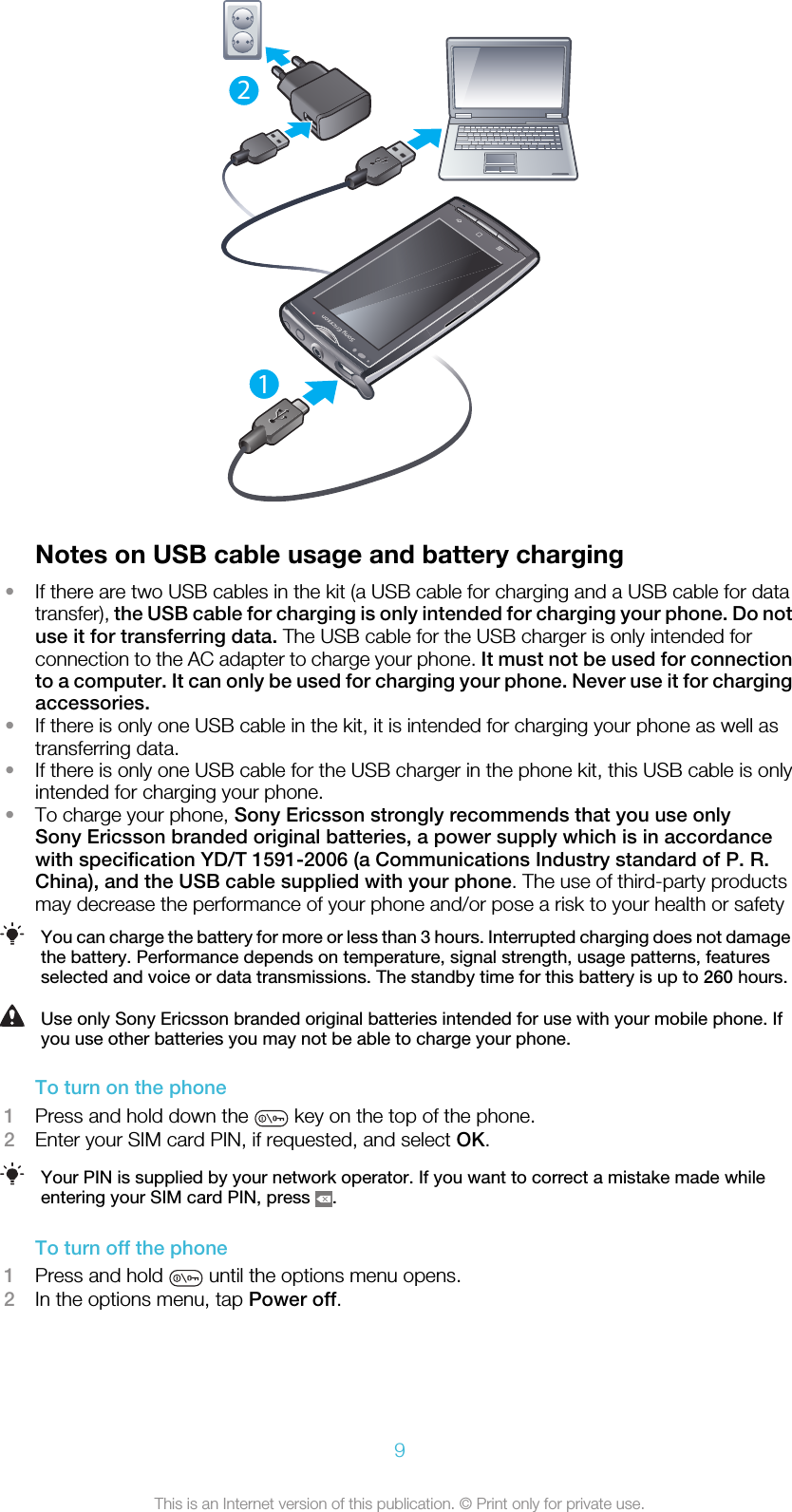12Notes on USB cable usage and battery charging•If there are two USB cables in the kit (a USB cable for charging and a USB cable for datatransfer), the USB cable for charging is only intended for charging your phone. Do notuse it for transferring data. The USB cable for the USB charger is only intended forconnection to the AC adapter to charge your phone. It must not be used for connectionto a computer. It can only be used for charging your phone. Never use it for chargingaccessories.•If there is only one USB cable in the kit, it is intended for charging your phone as well astransferring data.•If there is only one USB cable for the USB charger in the phone kit, this USB cable is onlyintended for charging your phone.•To charge your phone, Sony Ericsson strongly recommends that you use onlySony Ericsson branded original batteries, a power supply which is in accordancewith specification YD/T 1591-2006 (a Communications Industry standard of P. R.China), and the USB cable supplied with your phone. The use of third-party productsmay decrease the performance of your phone and/or pose a risk to your health or safetyYou can charge the battery for more or less than 3 hours. Interrupted charging does not damagethe battery. Performance depends on temperature, signal strength, usage patterns, featuresselected and voice or data transmissions. The standby time for this battery is up to 260 hours.Use only Sony Ericsson branded original batteries intended for use with your mobile phone. Ifyou use other batteries you may not be able to charge your phone.To turn on the phone1Press and hold down the   key on the top of the phone.2Enter your SIM card PIN, if requested, and select OK.Your PIN is supplied by your network operator. If you want to correct a mistake made whileentering your SIM card PIN, press  .To turn off the phone1Press and hold   until the options menu opens.2In the options menu, tap Power off.9This is an Internet version of this publication. © Print only for private use.