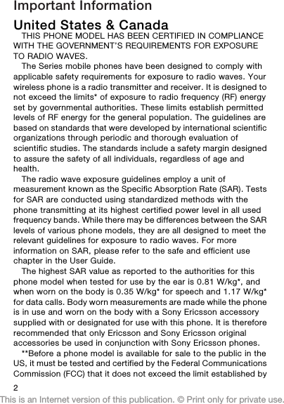 Important InformationUnited States &amp; CanadaTHIS PHONE MODEL HAS BEEN CERTIFIED IN COMPLIANCEWITH THE GOVERNMENT’S REQUIREMENTS FOR EXPOSURETO RADIO WAVES.The Series mobile phones have been designed to comply withapplicable safety requirements for exposure to radio waves. Yourwireless phone is a radio transmitter and receiver. It is designed tonot exceed the limits* of exposure to radio frequency (RF) energyset by governmental authorities. These limits establish permittedlevels of RF energy for the general population. The guidelines arebased on standards that were developed by international scientificorganizations through periodic and thorough evaluation ofscientific studies. The standards include a safety margin designedto assure the safety of all individuals, regardless of age andhealth.The radio wave exposure guidelines employ a unit ofmeasurement known as the Specific Absorption Rate (SAR). Testsfor SAR are conducted using standardized methods with thephone transmitting at its highest certified power level in all usedfrequency bands. While there may be differences between the SARlevels of various phone models, they are all designed to meet therelevant guidelines for exposure to radio waves. For moreinformation on SAR, please refer to the safe and efficient usechapter in the User Guide.The highest SAR value as reported to the authorities for thisphone model when tested for use by the ear is 0.81 W/kg*, andwhen worn on the body is 0.35 W/kg* for speech and 1.17 W/kg*for data calls. Body worn measurements are made while the phoneis in use and worn on the body with a Sony Ericsson accessorysupplied with or designated for use with this phone. It is thereforerecommended that only Ericsson and Sony Ericsson originalaccessories be used in conjunction with Sony Ericsson phones.**Before a phone model is available for sale to the public in theUS, it must be tested and certified by the Federal CommunicationsCommission (FCC) that it does not exceed the limit established by2This is an Internet version of this publication. © Print only for private use.