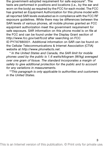 the government-adopted requirement for safe exposure*. Thetests are performed in positions and locations (i.e., by the ear andworn on the body) as required by the FCC for each model. The FCChas granted an Equipment Authorization for this phone model withall reported SAR levels evaluated as in compliance with the FCC RFexposure guidelines. While there may be differences between theSAR levels of various phones, all mobile phones granted an FCCequipment authorization meet the government requirement forsafe exposure. SAR information on this phone model is on file atthe FCC and can be found under the Display Grant section ofhttp://www.fcc.gov/oet/fccid after searching on FCCID PY7A7880001. Additional information on SAR can be found onthe Cellular Telecommunications &amp; Internet Association (CTIA)website at http://www.phonefacts.net.* In the United States and Canada, the SAR limit for mobilephones used by the public is 1.6 watts/kilogram (W/kg) averagedover one gram of tissue. The standard incorporates a margin ofsafety to give additional protection for the public and to accountfor any variations in measurements.**This paragraph is only applicable to authorities and customersin the United States.3This is an Internet version of this publication. © Print only for private use.