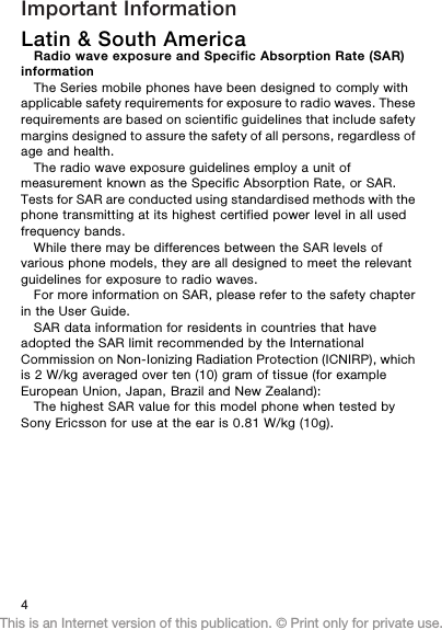 Important InformationLatin &amp; South AmericaRadio wave exposure and Specific Absorption Rate (SAR)informationThe Series mobile phones have been designed to comply withapplicable safety requirements for exposure to radio waves. Theserequirements are based on scientific guidelines that include safetymargins designed to assure the safety of all persons, regardless ofage and health.The radio wave exposure guidelines employ a unit ofmeasurement known as the Specific Absorption Rate, or SAR.Tests for SAR are conducted using standardised methods with thephone transmitting at its highest certified power level in all usedfrequency bands.While there may be differences between the SAR levels ofvarious phone models, they are all designed to meet the relevantguidelines for exposure to radio waves.For more information on SAR, please refer to the safety chapterin the User Guide.SAR data information for residents in countries that haveadopted the SAR limit recommended by the InternationalCommission on Non-Ionizing Radiation Protection (ICNIRP), whichis 2 W/kg averaged over ten (10) gram of tissue (for exampleEuropean Union, Japan, Brazil and New Zealand):The highest SAR value for this model phone when tested bySony Ericsson for use at the ear is 0.81 W/kg (10g).4This is an Internet version of this publication. © Print only for private use.