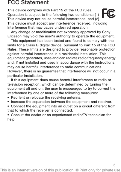 FCC StatementThis device complies with Part 15 of the FCC rules.Operation is subject to the following two conditions: (1)This device may not cause harmful interference, and (2)This device must accept any interference received, includinginterference that may cause undesired operation.Any change or modification not expressly approved by SonyEricsson may void the user&apos;s authority to operate the equipment.This equipment has been tested and found to comply with thelimits for a Class B digital device, pursuant to Part 15 of the FCCRules. These limits are designed to provide reasonable protectionagainst harmful interference in a residential installation. Thisequipment generates, uses and can radiate radio frequency energyand, if not installed and used in accordance with the instructions,may cause harmful interference to radio communications.However, there is no guarantee that interference will not occur in aparticular installation.If this equipment does cause harmful interference to radio ortelevision reception, which can be determined by turning theequipment off and on, the user is encouraged to try to correct theinterference by one or more of the following measures:•Reorient or relocate the receiving antenna.•Increase the separation between the equipment and receiver.•Connect the equipment into an outlet on a circuit different fromthat to which the receiver is connected.•Consult the dealer or an experienced radio/TV technician forhelp.5This is an Internet version of this publication. © Print only for private use.