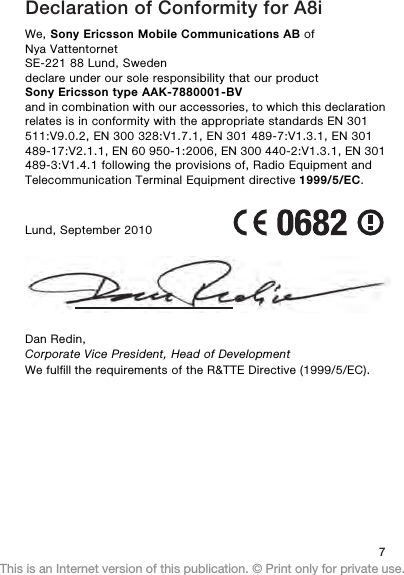 Declaration of Conformity for A8iWe, Sony Ericsson Mobile Communications AB ofNya VattentornetSE-221 88 Lund, Swedendeclare under our sole responsibility that our productSony Ericsson type AAK-7880001-BVand in combination with our accessories, to which this declarationrelates is in conformity with the appropriate standards EN 301511:V9.0.2, EN 300 328:V1.7.1, EN 301 489-7:V1.3.1, EN 301489-17:V2.1.1, EN 60 950-1:2006, EN 300 440-2:V1.3.1, EN 301489-3:V1.4.1 following the provisions of, Radio Equipment andTelecommunication Terminal Equipment directive 1999/5/EC.Lund, September 2010Dan Redin,7This is an Internet version of this publication. © Print only for private use.Corporate Vice President, Head of DevelopmentWe fulfill the requirements of the R&amp;TTE Directive (1999/5/EC).