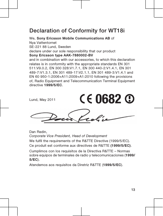 Declaration of Conformity for WT18iWe, Sony Ericsson Mobile Communications AB ofNya VattentornetSE-221 88 Lund, Swedendeclare under our sole responsibility that our productSony Ericsson type AAK-7880002-BVand in combination with our accessories, to which this declarationrelates is in conformity with the appropriate standards EN 301511:V9.0.2, EN 300 328:V1.7.1, EN 300 440-2:V1.4.1, EN 301489-7:V1.3.1, EN 301 489-17:V2.1.1, EN 301 489-3:V1.4.1 andEN 60 950-1:2006+A11:2009+A1:2010 following the provisionsof, Radio Equipment and Telecommunication Terminal Equipmentdirective 1999/5/EC.Lund, May 2011Dan Redin,Corporate Vice President, Head of DevelopmentWe fulfil the requirements of the R&amp;TTE Directive (1999/5/EC).Ce produit est conforme aux directives de R&amp;TTE (1999/5/EC).Cumplimos con los requisitos de la Directiva R&amp;TTE – Normassobre equipos de terminales de radio y telecomunicaciones (1999/5/EC).Atendemos aos requisitos da Diretriz R&amp;TTE (1999/5/EC).13