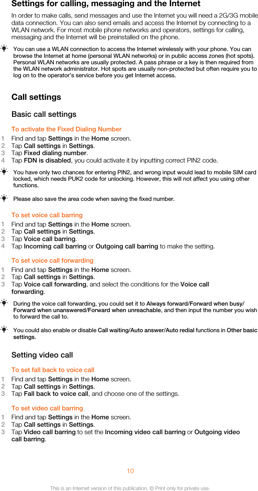 Settings for calling, messaging and the InternetIn order to make calls, send messages and use the Internet you will need a 2G/3G mobiledata connection. You can also send emails and access the Internet by connecting to aWLAN network. For most mobile phone networks and operators, settings for calling,messaging and the Internet will be preinstalled on the phone.You can use a WLAN connection to access the Internet wirelessly with your phone. You canbrowse the Internet at home (personal WLAN networks) or in public access zones (hot spots).Personal WLAN networks are usually protected. A pass phrase or a key is then required fromthe WLAN network administrator. Hot spots are usually non-protected but often require you tolog on to the operator’s service before you get Internet access.Call settingsBasic call settingsTo activate the Fixed Dialing Number1Find and tap Settings in the Home screen.2Tap Call settings in Settings.3Tap Fixed dialing number.4Tap FDN is disabled, you could activate it by inputting correct PIN2 code.You have only two chances for entering PIN2, and wrong input would lead to mobile SIM cardlocked, which needs PUK2 code for unlocking. However, this will not affect you using otherfunctions.Please also save the area code when saving the fixed number.To set voice call barring1Find and tap Settings in the Home screen.2Tap Call settings in Settings.3Tap Voice call barring.4Tap Incoming call barring or Outgoing call barring to make the setting.To set voice call forwarding1Find and tap Settings in the Home screen.2Tap Call settings in Settings.3Tap Voice call forwarding, and select the conditions for the Voice callforwarding.During the voice call forwarding, you could set it to Always forward/Forward when busy/Forward when unanswered/Forward when unreachable, and then input the number you wishto forward the call to.You could also enable or disable Call waiting/Auto answer/Auto redial functions in Other basicsettings.Setting video callTo set fall back to voice call1Find and tap Settings in the Home screen.2Tap Call settings in Settings.3Tap Fall back to voice call, and choose one of the settings.To set video call barring1Find and tap Settings in the Home screen.2Tap Call settings in Settings.3Tap Video call barring to set the Incoming video call barring or Outgoing videocall barring.10This is an Internet version of this publication. © Print only for private use.