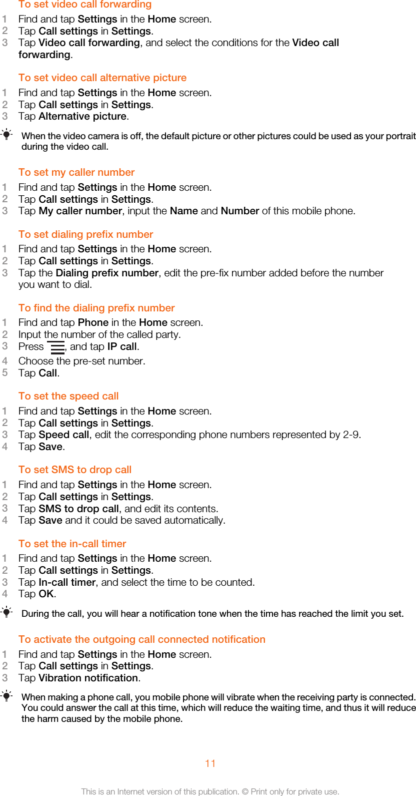 To set video call forwarding1Find and tap Settings in the Home screen.2Tap Call settings in Settings.3Tap Video call forwarding, and select the conditions for the Video callforwarding.To set video call alternative picture1Find and tap Settings in the Home screen.2Tap Call settings in Settings.3Tap Alternative picture.When the video camera is off, the default picture or other pictures could be used as your portraitduring the video call.To set my caller number1Find and tap Settings in the Home screen.2Tap Call settings in Settings.3Tap My caller number, input the Name and Number of this mobile phone.To set dialing prefix number1Find and tap Settings in the Home screen.2Tap Call settings in Settings.3Tap the Dialing prefix number, edit the pre-fix number added before the numberyou want to dial.To find the dialing prefix number1Find and tap Phone in the Home screen.2Input the number of the called party.3Press  , and tap IP call.4Choose the pre-set number.5Tap Call.To set the speed call1Find and tap Settings in the Home screen.2Tap Call settings in Settings.3Tap Speed call, edit the corresponding phone numbers represented by 2-9.4Tap Save.To set SMS to drop call1Find and tap Settings in the Home screen.2Tap Call settings in Settings.3Tap SMS to drop call, and edit its contents.4Tap Save and it could be saved automatically.To set the in-call timer1Find and tap Settings in the Home screen.2Tap Call settings in Settings.3Tap In-call timer, and select the time to be counted.4Tap OK.During the call, you will hear a notification tone when the time has reached the limit you set.To activate the outgoing call connected notification1Find and tap Settings in the Home screen.2Tap Call settings in Settings.3Tap Vibration notification.When making a phone call, you mobile phone will vibrate when the receiving party is connected.You could answer the call at this time, which will reduce the waiting time, and thus it will reducethe harm caused by the mobile phone.11This is an Internet version of this publication. © Print only for private use.