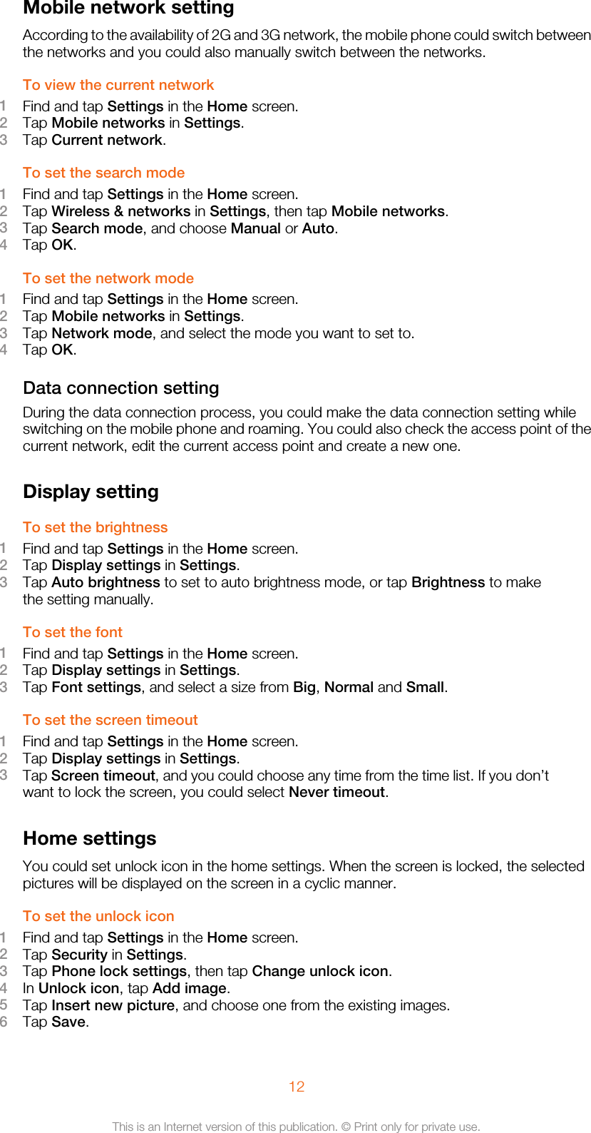 Mobile network settingAccording to the availability of 2G and 3G network, the mobile phone could switch betweenthe networks and you could also manually switch between the networks.To view the current network1Find and tap Settings in the Home screen.2Tap Mobile networks in Settings.3Tap Current network.To set the search mode1Find and tap Settings in the Home screen.2Tap Wireless &amp; networks in Settings, then tap Mobile networks.3Tap Search mode, and choose Manual or Auto.4Tap OK.To set the network mode1Find and tap Settings in the Home screen.2Tap Mobile networks in Settings.3Tap Network mode, and select the mode you want to set to.4Tap OK.Data connection settingDuring the data connection process, you could make the data connection setting whileswitching on the mobile phone and roaming. You could also check the access point of thecurrent network, edit the current access point and create a new one.Display settingTo set the brightness1Find and tap Settings in the Home screen.2Tap Display settings in Settings.3Tap Auto brightness to set to auto brightness mode, or tap Brightness to makethe setting manually.To set the font1Find and tap Settings in the Home screen.2Tap Display settings in Settings.3Tap Font settings, and select a size from Big, Normal and Small.To set the screen timeout1Find and tap Settings in the Home screen.2Tap Display settings in Settings.3Tap Screen timeout, and you could choose any time from the time list. If you don’twant to lock the screen, you could select Never timeout.Home settingsYou could set unlock icon in the home settings. When the screen is locked, the selectedpictures will be displayed on the screen in a cyclic manner.To set the unlock icon1Find and tap Settings in the Home screen.2Tap Security in Settings.3Tap Phone lock settings, then tap Change unlock icon.4In Unlock icon, tap Add image.5Tap Insert new picture, and choose one from the existing images.6Tap Save.12This is an Internet version of this publication. © Print only for private use.