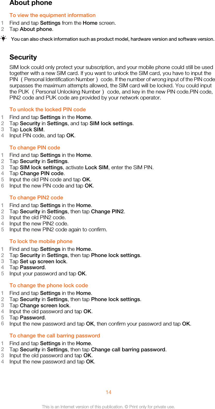 About phoneTo view the equipment information1Find and tap Settings from the Home screen.2Tap About phone.You can also check information such as product model, hardware version and software version.SecuritySIM lock could only protect your subscription, and your mobile phone could still be usedtogether with a new SIM card. If you want to unlock the SIM card, you have to input thePIN （Personal Identification Number） code. If the number of wrong input of the PIN codesurpasses the maximum attempts allowed, the SIM card will be locked. You could inputthe PUK （Personal Unlocking Number） code, and key in the new PIN code.PIN code,PIN2 code and PUK code are provided by your network operator.To unlock the locked PIN code1Find and tap Settings in the Home.2Tap Security in Settings, and tap SIM lock settings.3Tap Lock SIM.4Input PIN code, and tap OK.To change PIN code1Find and tap Settings in the Home.2Tap Security in Settings.3Tap SIM lock settings, activate Lock SIM, enter the SIM PIN.4Tap Change PIN code.5Input the old PIN code and tap OK.6Input the new PIN code and tap OK.To change PIN2 code1Find and tap Settings in the Home.2Tap Security in Settings, then tap Change PIN2.3Input the old PIN2 code.4Input the new PIN2 code.5Input the new PIN2 code again to confirm.To lock the mobile phone1Find and tap Settings in the Home.2Tap Security in Settings, then tap Phone lock settings.3Tap Set up screen lock.4Tap Password.5Input your password and tap OK.To change the phone lock code1Find and tap Settings in the Home.2Tap Security in Settings, then tap Phone lock settings.3Tap Change screen lock.4Input the old password and tap OK.5Tap Password.6Input the new password and tap OK, then confirm your password and tap OK.To change the call barring password1Find and tap Settings in the Home.2Tap Security in Settings, then tap Change call barring password.3Input the old password and tap OK.4Input the new password and tap OK.14This is an Internet version of this publication. © Print only for private use.