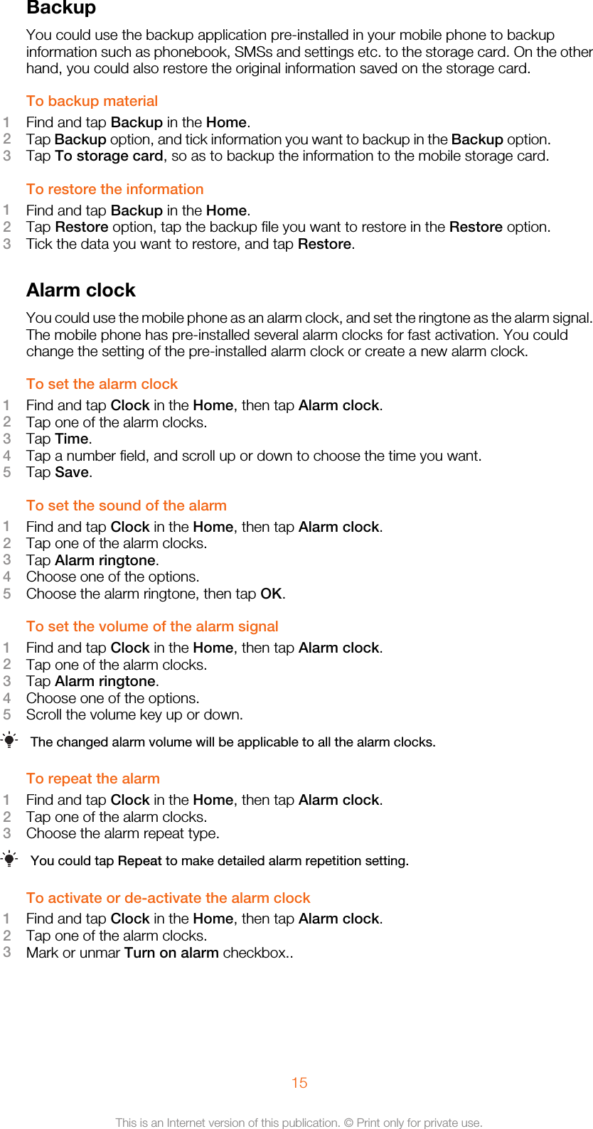 BackupYou could use the backup application pre-installed in your mobile phone to backupinformation such as phonebook, SMSs and settings etc. to the storage card. On the otherhand, you could also restore the original information saved on the storage card.To backup material1Find and tap Backup in the Home.2Tap Backup option, and tick information you want to backup in the Backup option.3Tap To storage card, so as to backup the information to the mobile storage card.To restore the information1Find and tap Backup in the Home.2Tap Restore option, tap the backup file you want to restore in the Restore option.3Tick the data you want to restore, and tap Restore.Alarm clockYou could use the mobile phone as an alarm clock, and set the ringtone as the alarm signal.The mobile phone has pre-installed several alarm clocks for fast activation. You couldchange the setting of the pre-installed alarm clock or create a new alarm clock.To set the alarm clock1Find and tap Clock in the Home, then tap Alarm clock.2Tap one of the alarm clocks.3Tap Time.4Tap a number field, and scroll up or down to choose the time you want.5Tap Save.To set the sound of the alarm1Find and tap Clock in the Home, then tap Alarm clock.2Tap one of the alarm clocks.3Tap Alarm ringtone.4Choose one of the options.5Choose the alarm ringtone, then tap OK.To set the volume of the alarm signal1Find and tap Clock in the Home, then tap Alarm clock.2Tap one of the alarm clocks.3Tap Alarm ringtone.4Choose one of the options.5Scroll the volume key up or down.The changed alarm volume will be applicable to all the alarm clocks.To repeat the alarm1Find and tap Clock in the Home, then tap Alarm clock.2Tap one of the alarm clocks.3Choose the alarm repeat type.You could tap Repeat to make detailed alarm repetition setting.To activate or de-activate the alarm clock1Find and tap Clock in the Home, then tap Alarm clock.2Tap one of the alarm clocks.3Mark or unmar Turn on alarm checkbox..15This is an Internet version of this publication. © Print only for private use.