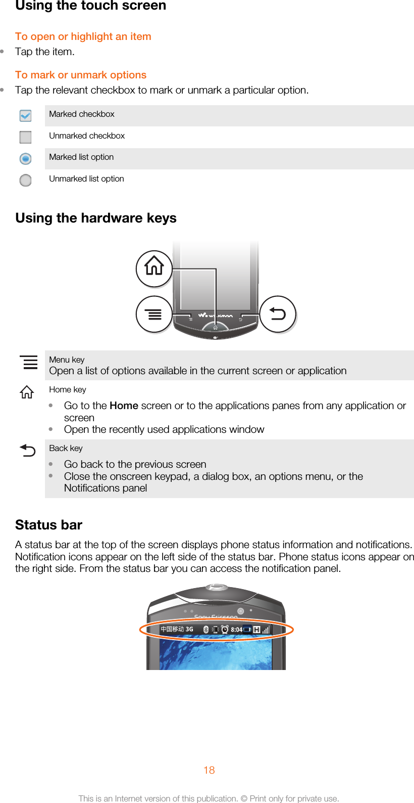 Using the touch screenTo open or highlight an item•Tap the item.To mark or unmark options•Tap the relevant checkbox to mark or unmark a particular option.Marked checkboxUnmarked checkboxMarked list optionUnmarked list optionUsing the hardware keysMenu keyOpen a list of options available in the current screen or application  Home key•Go to the Home screen or to the applications panes from any application orscreen•Open the recently used applications window Back key•Go back to the previous screen•Close the onscreen keypad, a dialog box, an options menu, or theNotifications panel Status barA status bar at the top of the screen displays phone status information and notifications.Notification icons appear on the left side of the status bar. Phone status icons appear onthe right side. From the status bar you can access the notification panel.18This is an Internet version of this publication. © Print only for private use.