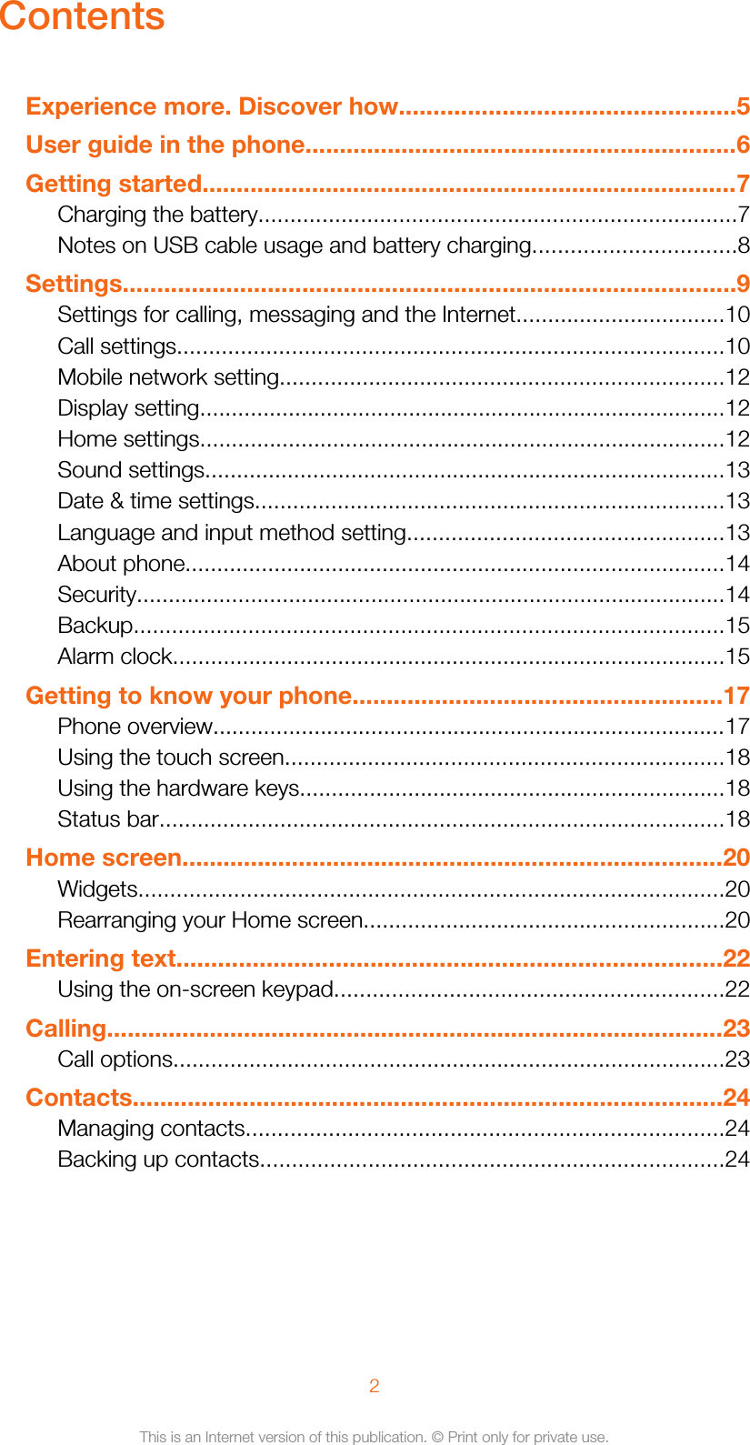 ContentsExperience more. Discover how.................................................5User guide in the phone...............................................................6Getting started..............................................................................7Charging the battery...........................................................................7Notes on USB cable usage and battery charging................................8Settings.........................................................................................9Settings for calling, messaging and the Internet.................................10Call settings......................................................................................10Mobile network setting......................................................................12Display setting...................................................................................12Home settings...................................................................................12Sound settings..................................................................................13Date &amp; time settings..........................................................................13Language and input method setting..................................................13About phone.....................................................................................14Security.............................................................................................14Backup.............................................................................................15Alarm clock.......................................................................................15Getting to know your phone......................................................17Phone overview.................................................................................17Using the touch screen.....................................................................18Using the hardware keys...................................................................18Status bar.........................................................................................18Home screen...............................................................................20Widgets............................................................................................20Rearranging your Home screen.........................................................20Entering text...............................................................................22Using the on-screen keypad.............................................................22Calling..........................................................................................23Call options.......................................................................................23Contacts......................................................................................24Managing contacts...........................................................................24Backing up contacts.........................................................................242This is an Internet version of this publication. © Print only for private use.