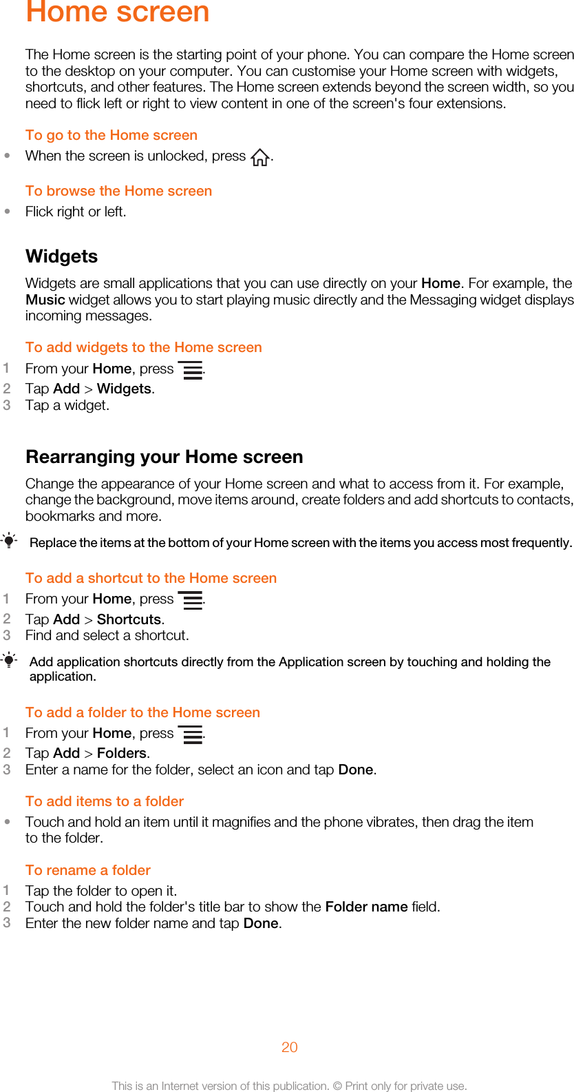 Home screenThe Home screen is the starting point of your phone. You can compare the Home screento the desktop on your computer. You can customise your Home screen with widgets,shortcuts, and other features. The Home screen extends beyond the screen width, so youneed to flick left or right to view content in one of the screen&apos;s four extensions.To go to the Home screen•When the screen is unlocked, press  .To browse the Home screen•Flick right or left.WidgetsWidgets are small applications that you can use directly on your Home. For example, theMusic widget allows you to start playing music directly and the Messaging widget displaysincoming messages.To add widgets to the Home screen1From your Home, press  .2Tap Add &gt; Widgets.3Tap a widget.Rearranging your Home screenChange the appearance of your Home screen and what to access from it. For example,change the background, move items around, create folders and add shortcuts to contacts,bookmarks and more.Replace the items at the bottom of your Home screen with the items you access most frequently.To add a shortcut to the Home screen1From your Home, press  .2Tap Add &gt; Shortcuts.3Find and select a shortcut.Add application shortcuts directly from the Application screen by touching and holding theapplication.To add a folder to the Home screen1From your Home, press  .2Tap Add &gt; Folders.3Enter a name for the folder, select an icon and tap Done.To add items to a folder•Touch and hold an item until it magnifies and the phone vibrates, then drag the itemto the folder.To rename a folder1Tap the folder to open it.2Touch and hold the folder&apos;s title bar to show the Folder name field.3Enter the new folder name and tap Done.20This is an Internet version of this publication. © Print only for private use.