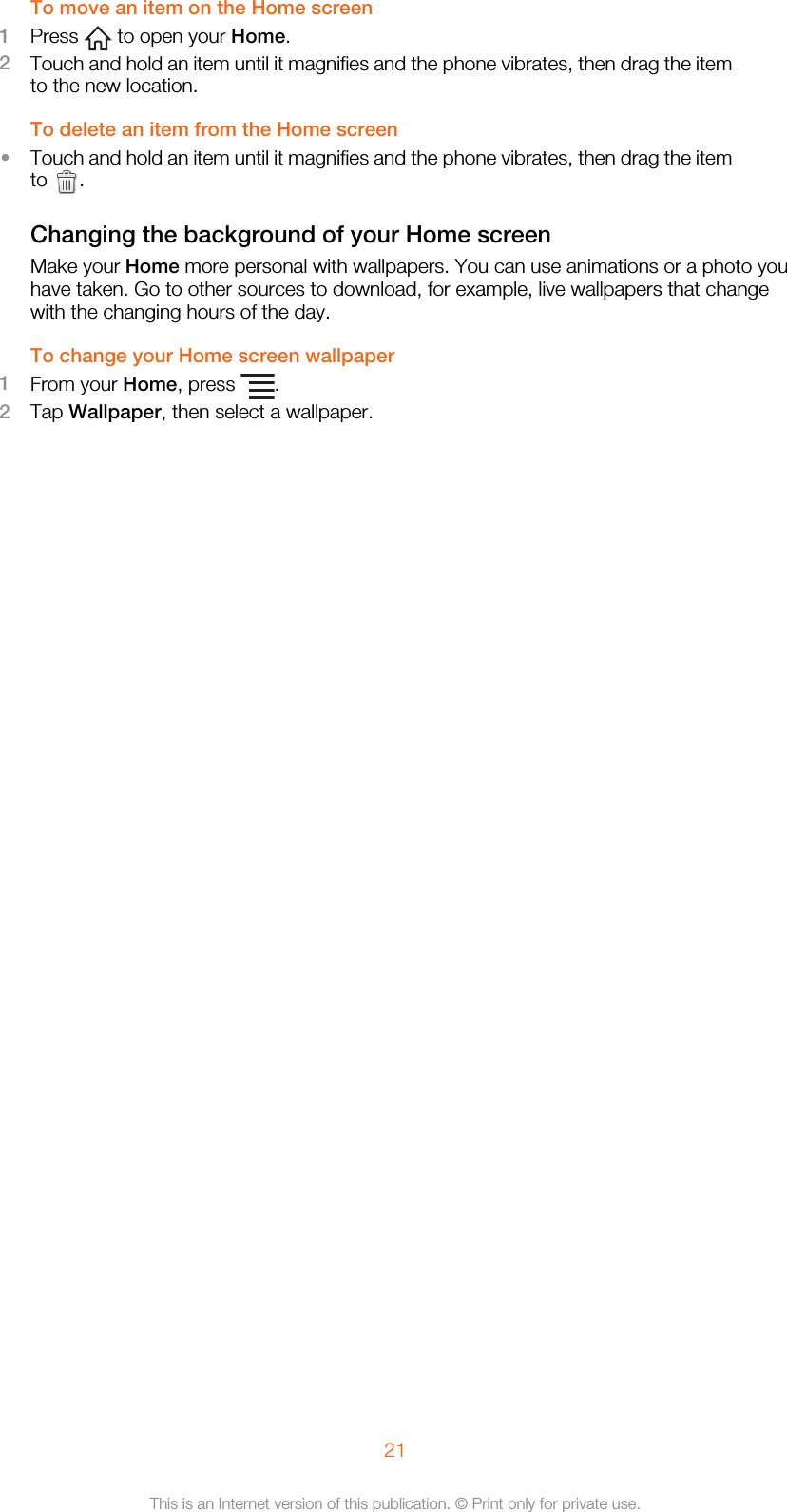 To move an item on the Home screen1Press   to open your Home.2Touch and hold an item until it magnifies and the phone vibrates, then drag the itemto the new location.To delete an item from the Home screen•Touch and hold an item until it magnifies and the phone vibrates, then drag the itemto  .Changing the background of your Home screenMake your Home more personal with wallpapers. You can use animations or a photo youhave taken. Go to other sources to download, for example, live wallpapers that changewith the changing hours of the day.To change your Home screen wallpaper1From your Home, press  .2Tap Wallpaper, then select a wallpaper.21This is an Internet version of this publication. © Print only for private use.