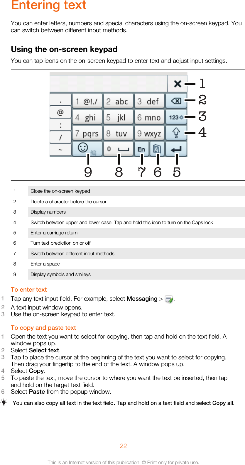 Entering textYou can enter letters, numbers and special characters using the on-screen keypad. Youcan switch between different input methods.Using the on-screen keypadYou can tap icons on the on-screen keypad to enter text and adjust input settings.6519 823471 Close the on-screen keypad2 Delete a character before the cursor3 Display numbers4 Switch between upper and lower case. Tap and hold this icon to turn on the Caps lock5 Enter a carriage return6 Turn text prediction on or off7 Switch between different input methods8 Enter a space9 Display symbols and smileysTo enter text1Tap any text input field. For example, select Messaging &gt;  .2A text input window opens.3Use the on-screen keypad to enter text.To copy and paste text1Open the text you want to select for copying, then tap and hold on the text field. Awindow pops up.2Select Select text.3Tap to place the cursor at the beginning of the text you want to select for copying.Then drag your fingertip to the end of the text. A window pops up.4Select Copy.5To paste the text, move the cursor to where you want the text be inserted, then tapand hold on the target text field.6Select Paste from the popup window.You can also copy all text in the text field. Tap and hold on a text field and select Copy all.22This is an Internet version of this publication. © Print only for private use.