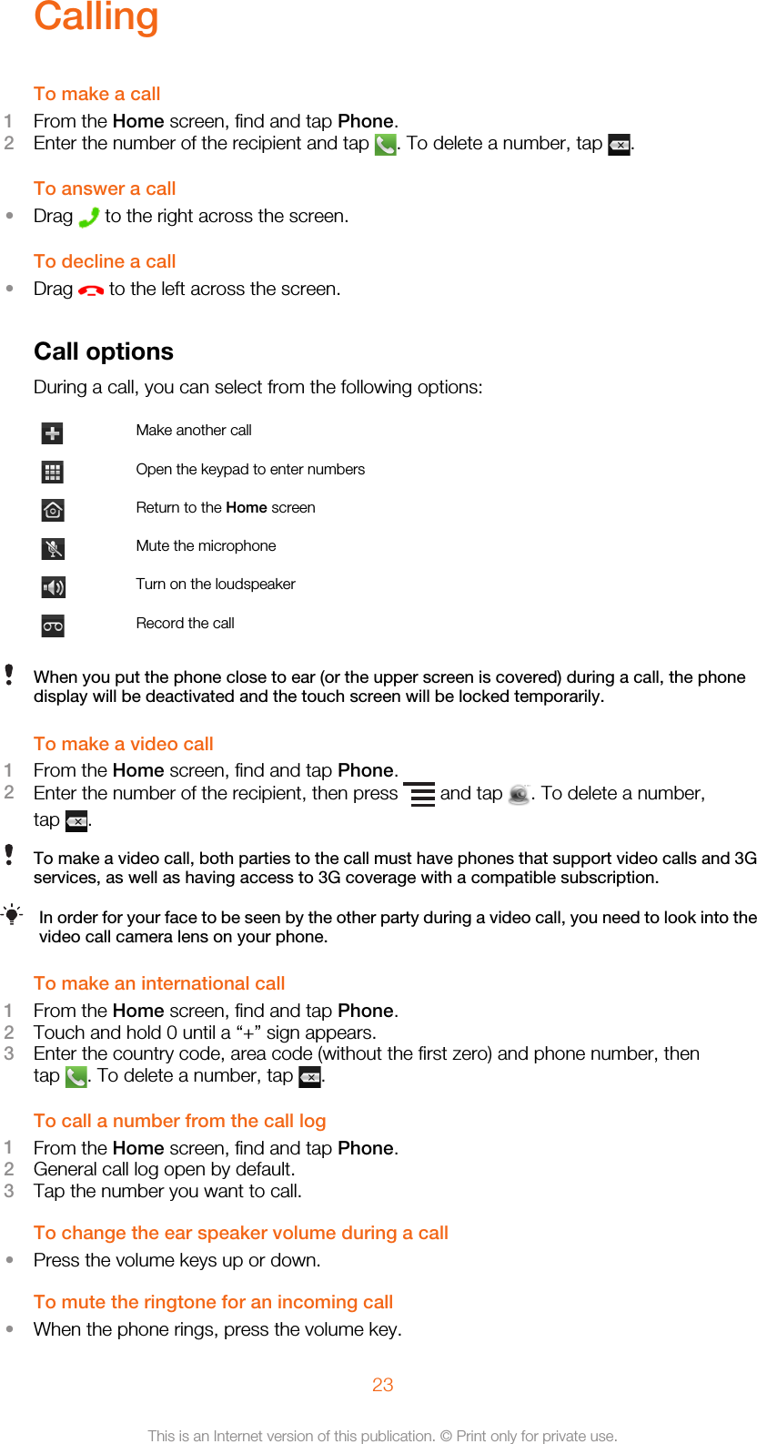 CallingTo make a call1From the Home screen, find and tap Phone.2Enter the number of the recipient and tap  . To delete a number, tap  .To answer a call•Drag   to the right across the screen.To decline a call•Drag   to the left across the screen.Call optionsDuring a call, you can select from the following options:Make another callOpen the keypad to enter numbersReturn to the Home screenMute the microphoneTurn on the loudspeakerRecord the callWhen you put the phone close to ear (or the upper screen is covered) during a call, the phonedisplay will be deactivated and the touch screen will be locked temporarily.To make a video call1From the Home screen, find and tap Phone.2Enter the number of the recipient, then press   and tap  . To delete a number,tap  .To make a video call, both parties to the call must have phones that support video calls and 3Gservices, as well as having access to 3G coverage with a compatible subscription.In order for your face to be seen by the other party during a video call, you need to look into thevideo call camera lens on your phone.To make an international call1From the Home screen, find and tap Phone.2Touch and hold 0 until a “+” sign appears.3Enter the country code, area code (without the first zero) and phone number, thentap  . To delete a number, tap  .To call a number from the call log1From the Home screen, find and tap Phone.2General call log open by default.3Tap the number you want to call.To change the ear speaker volume during a call•Press the volume keys up or down.To mute the ringtone for an incoming call•When the phone rings, press the volume key.23This is an Internet version of this publication. © Print only for private use.