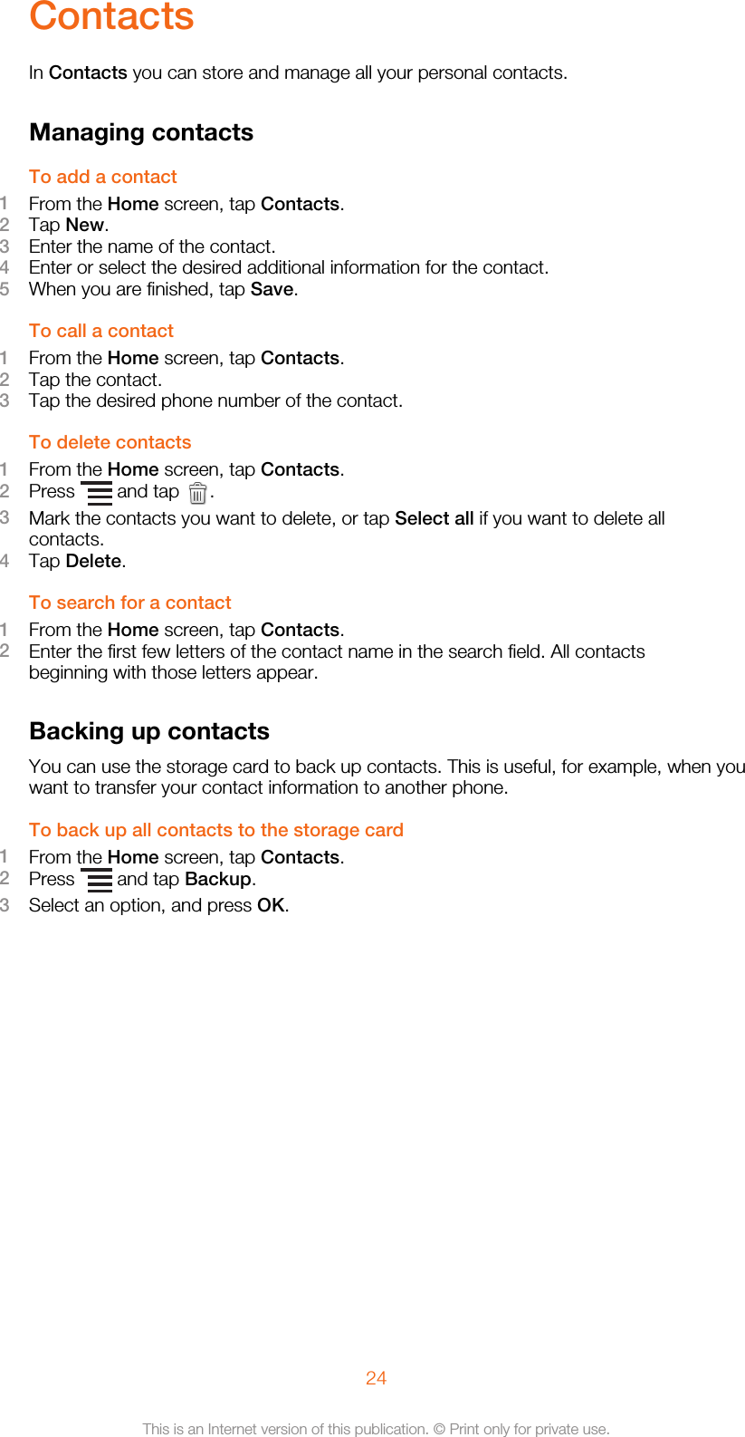 ContactsIn Contacts you can store and manage all your personal contacts.Managing contactsTo add a contact1From the Home screen, tap Contacts.2Tap New.3Enter the name of the contact.4Enter or select the desired additional information for the contact.5When you are finished, tap Save.To call a contact1From the Home screen, tap Contacts.2Tap the contact.3Tap the desired phone number of the contact.To delete contacts1From the Home screen, tap Contacts.2Press   and tap  .3Mark the contacts you want to delete, or tap Select all if you want to delete allcontacts.4Tap Delete.To search for a contact1From the Home screen, tap Contacts.2Enter the first few letters of the contact name in the search field. All contactsbeginning with those letters appear.Backing up contactsYou can use the storage card to back up contacts. This is useful, for example, when youwant to transfer your contact information to another phone.To back up all contacts to the storage card1From the Home screen, tap Contacts.2Press   and tap Backup.3Select an option, and press OK.24This is an Internet version of this publication. © Print only for private use.