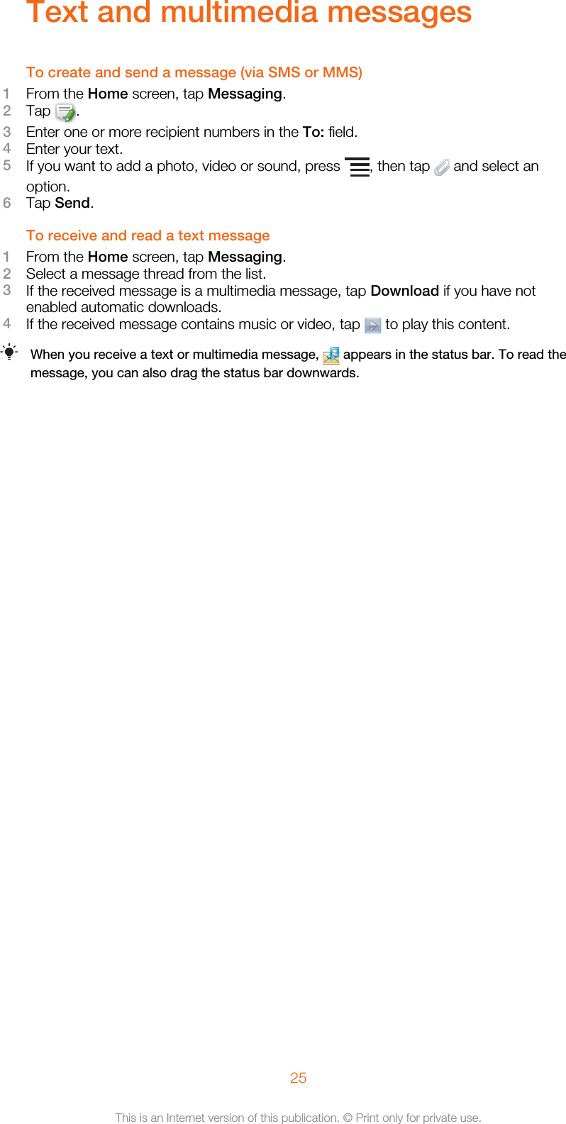 Text and multimedia messagesTo create and send a message (via SMS or MMS)1From the Home screen, tap Messaging.2Tap  .3Enter one or more recipient numbers in the To: field.4Enter your text.5If you want to add a photo, video or sound, press  , then tap   and select anoption.6Tap Send.To receive and read a text message1From the Home screen, tap Messaging.2Select a message thread from the list.3If the received message is a multimedia message, tap Download if you have notenabled automatic downloads.4If the received message contains music or video, tap   to play this content.When you receive a text or multimedia message,   appears in the status bar. To read themessage, you can also drag the status bar downwards.25This is an Internet version of this publication. © Print only for private use.