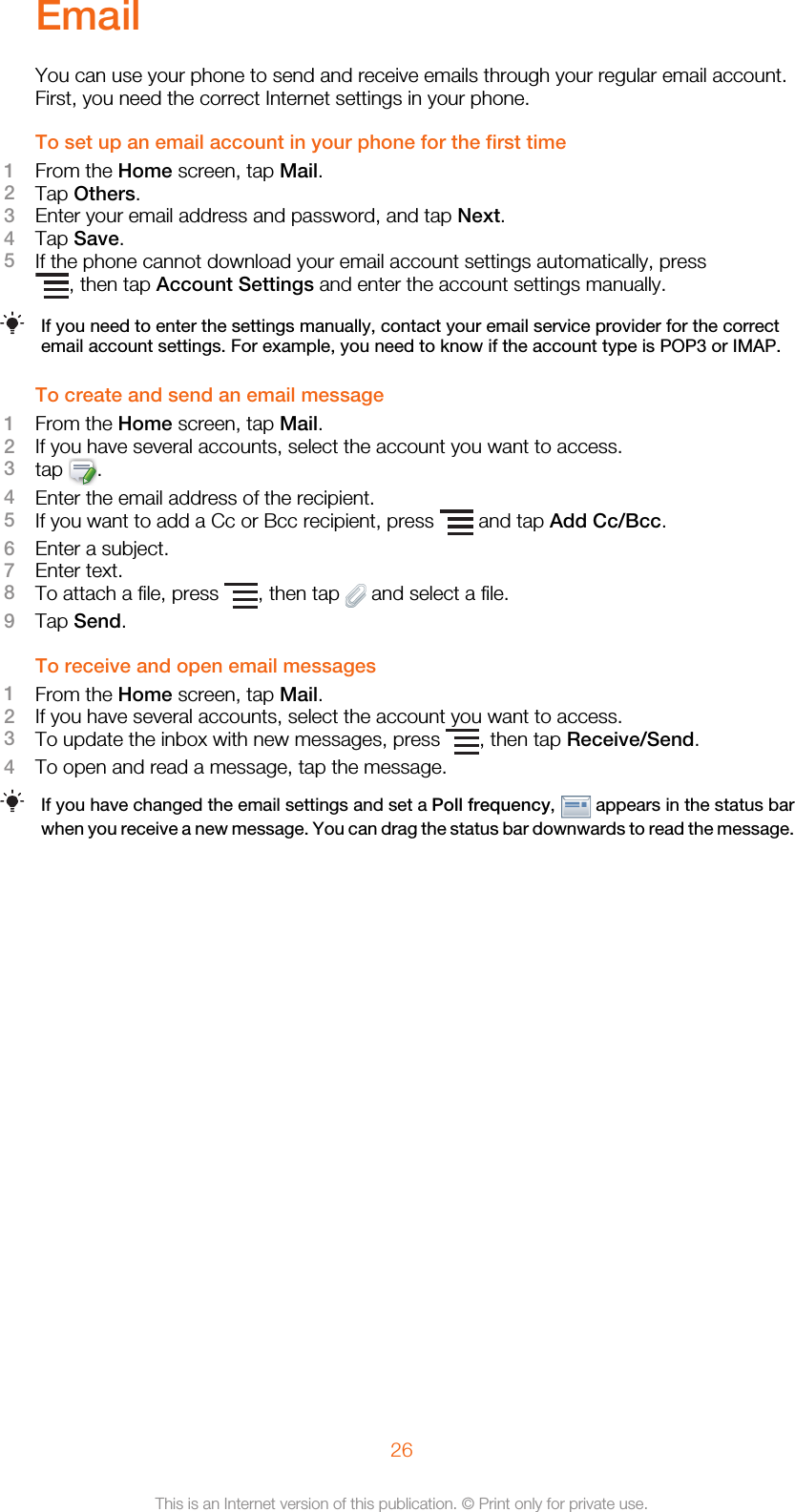 EmailYou can use your phone to send and receive emails through your regular email account.First, you need the correct Internet settings in your phone.To set up an email account in your phone for the first time1From the Home screen, tap Mail.2Tap Others.3Enter your email address and password, and tap Next.4Tap Save.5If the phone cannot download your email account settings automatically, press, then tap Account Settings and enter the account settings manually.If you need to enter the settings manually, contact your email service provider for the correctemail account settings. For example, you need to know if the account type is POP3 or IMAP.To create and send an email message1From the Home screen, tap Mail.2If you have several accounts, select the account you want to access.3tap  .4Enter the email address of the recipient.5If you want to add a Cc or Bcc recipient, press   and tap Add Cc/Bcc.6Enter a subject.7Enter text.8To attach a file, press  , then tap   and select a file.9Tap Send.To receive and open email messages1From the Home screen, tap Mail.2If you have several accounts, select the account you want to access.3To update the inbox with new messages, press  , then tap Receive/Send.4To open and read a message, tap the message.If you have changed the email settings and set a Poll frequency,   appears in the status barwhen you receive a new message. You can drag the status bar downwards to read the message.26This is an Internet version of this publication. © Print only for private use.