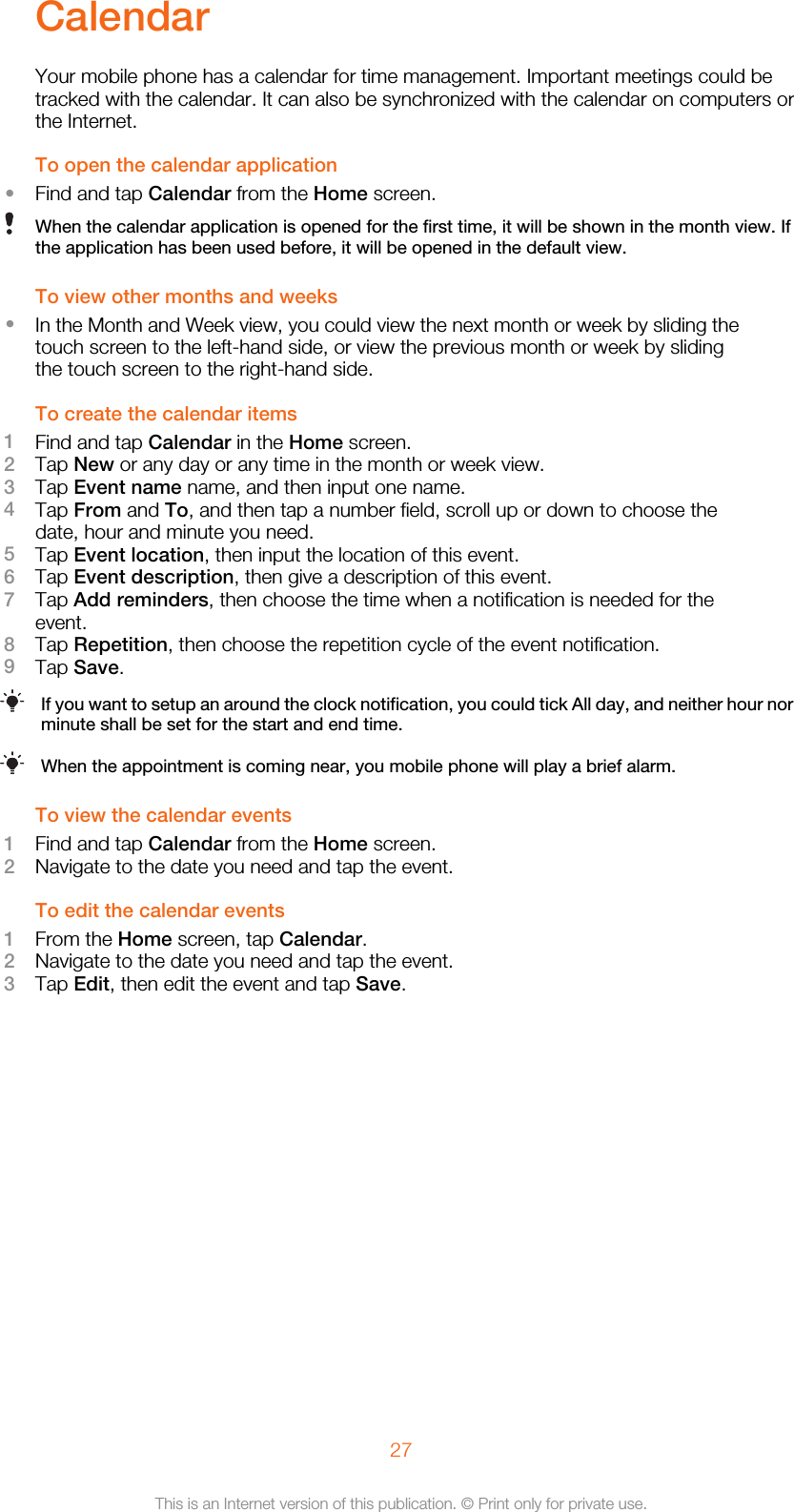 CalendarYour mobile phone has a calendar for time management. Important meetings could betracked with the calendar. It can also be synchronized with the calendar on computers orthe Internet.To open the calendar application•Find and tap Calendar from the Home screen.When the calendar application is opened for the first time, it will be shown in the month view. Ifthe application has been used before, it will be opened in the default view.To view other months and weeks•In the Month and Week view, you could view the next month or week by sliding thetouch screen to the left-hand side, or view the previous month or week by slidingthe touch screen to the right-hand side.To create the calendar items1Find and tap Calendar in the Home screen.2Tap New or any day or any time in the month or week view.3Tap Event name name, and then input one name.4Tap From and To, and then tap a number field, scroll up or down to choose thedate, hour and minute you need.5Tap Event location, then input the location of this event.6Tap Event description, then give a description of this event.7Tap Add reminders, then choose the time when a notification is needed for theevent.8Tap Repetition, then choose the repetition cycle of the event notification.9Tap Save.If you want to setup an around the clock notification, you could tick All day, and neither hour norminute shall be set for the start and end time.When the appointment is coming near, you mobile phone will play a brief alarm.To view the calendar events1Find and tap Calendar from the Home screen.2Navigate to the date you need and tap the event.To edit the calendar events1From the Home screen, tap Calendar.2Navigate to the date you need and tap the event.3Tap Edit, then edit the event and tap Save.27This is an Internet version of this publication. © Print only for private use.