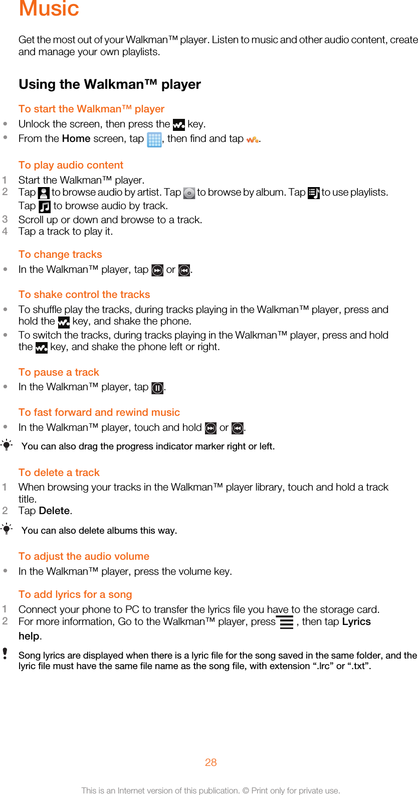 MusicGet the most out of your Walkman™ player. Listen to music and other audio content, createand manage your own playlists.Using the Walkman™ playerTo start the Walkman™ player•Unlock the screen, then press the   key.•From the Home screen, tap  , then find and tap  .To play audio content1Start the Walkman™ player.2Tap   to browse audio by artist. Tap   to browse by album. Tap   to use playlists.Tap   to browse audio by track.3Scroll up or down and browse to a track.4Tap a track to play it.To change tracks•In the Walkman™ player, tap   or  .To shake control the tracks•To shuffle play the tracks, during tracks playing in the Walkman™ player, press andhold the   key, and shake the phone.•To switch the tracks, during tracks playing in the Walkman™ player, press and holdthe   key, and shake the phone left or right.To pause a track•In the Walkman™ player, tap  .To fast forward and rewind music•In the Walkman™ player, touch and hold   or  .You can also drag the progress indicator marker right or left.To delete a track1When browsing your tracks in the Walkman™ player library, touch and hold a tracktitle.2Tap Delete.You can also delete albums this way.To adjust the audio volume•In the Walkman™ player, press the volume key.To add lyrics for a song1Connect your phone to PC to transfer the lyrics file you have to the storage card.2For more information, Go to the Walkman™ player, press  , then tap Lyricshelp.Song lyrics are displayed when there is a lyric file for the song saved in the same folder, and thelyric file must have the same file name as the song file, with extension “.lrc” or “.txt”.28This is an Internet version of this publication. © Print only for private use.